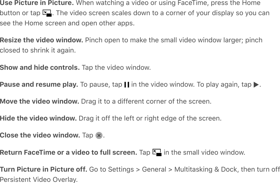 Use Picture in Picture. When watching a video or using FaceTime, press the Homebutton or tap  . The video screen scales down to a corner of your display so you cansee the Home screen and open other apps.Resize the video window. Pinch open to make the small video window larger; pinchclosed to shrink it again.Show and hide controls. Tap the video window.Pause and resume play. To pause, tap   in the video window. To play again, tap  .Move the video window. Drag it to a different corner of the screen.Hide the video window. Drag it off the left or right edge of the screen.Close the video window. Tap  .Return FaceTime or a video to full screen. Tap   in the small video window.Turn Picture in Picture off. Go to Settings &gt; General &gt; Multitasking &amp; Dock, then turn offPersistent Video Overlay.