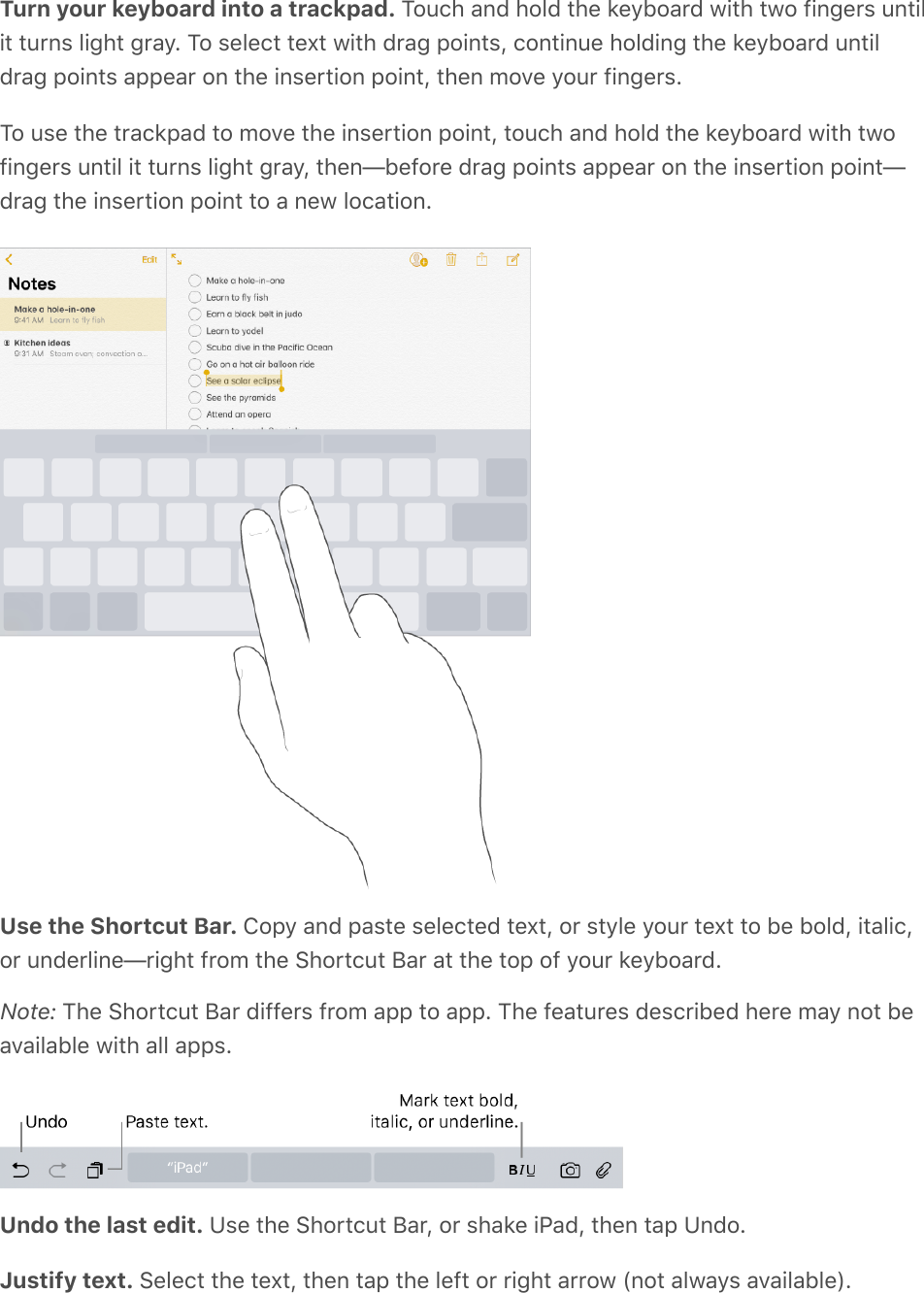 Turn your keyboard into a trackpad. Touch and hold the keyboard with two fingers untilit turns light gray. To select text with drag points, continue holding the keyboard untildrag points appear on the insertion point, then move your fingers.To use the trackpad to move the insertion point, touch and hold the keyboard with twofingers until it turns light gray, then—before drag points appear on the insertion point—drag the insertion point to a new location.Use the Shortcut Bar. Copy and paste selected text, or style your text to be bold, italic,or underline—right from the Shortcut Bar at the top of your keyboard.Note: The Shortcut Bar differs from app to app. The features described here may not beavailable with all apps.Undo the last edit. Use the Shortcut Bar, or shake iPad, then tap Undo.Justify text. Select the text, then tap the left or right arrow (not always available).