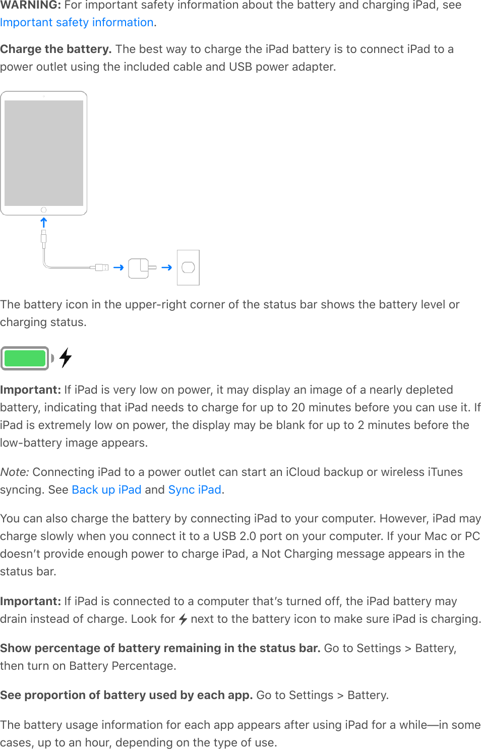 WARNING: For important safety information about the battery and charging iPad, see.Charge the battery. The best way to charge the iPad battery is to connect iPad to apower outlet using the included cable and USB power adapter.The battery icon in the upper-right corner of the status bar shows the battery level orcharging status.Important: If iPad is very low on power, it may display an image of a nearly depletedbattery, indicating that iPad needs to charge for up to 20 minutes before you can use it. IfiPad is extremely low on power, the display may be blank for up to 2 minutes before thelow-battery image appears.Note: Connecting iPad to a power outlet can start an iCloud backup or wireless iTunessyncing. See   and  .You can also charge the battery by connecting iPad to your computer. However, iPad maycharge slowly when you connect it to a USB 2.0 port on your computer. If your Mac or PCdoesnʼt provide enough power to charge iPad, a Not Charging message appears in thestatus bar.Important: If iPad is connected to a computer thatʼs turned off, the iPad battery maydrain instead of charge. Look for   next to the battery icon to make sure iPad is charging.Show percentage of battery remaining in the status bar. Go to Settings &gt; Battery,then turn on Battery Percentage.See proportion of battery used by each app. Go to Settings &gt; Battery.The battery usage information for each app appears after using iPad for a while—in somecases, up to an hour, depending on the type of use.Important safety informationBack up iPad Sync iPad