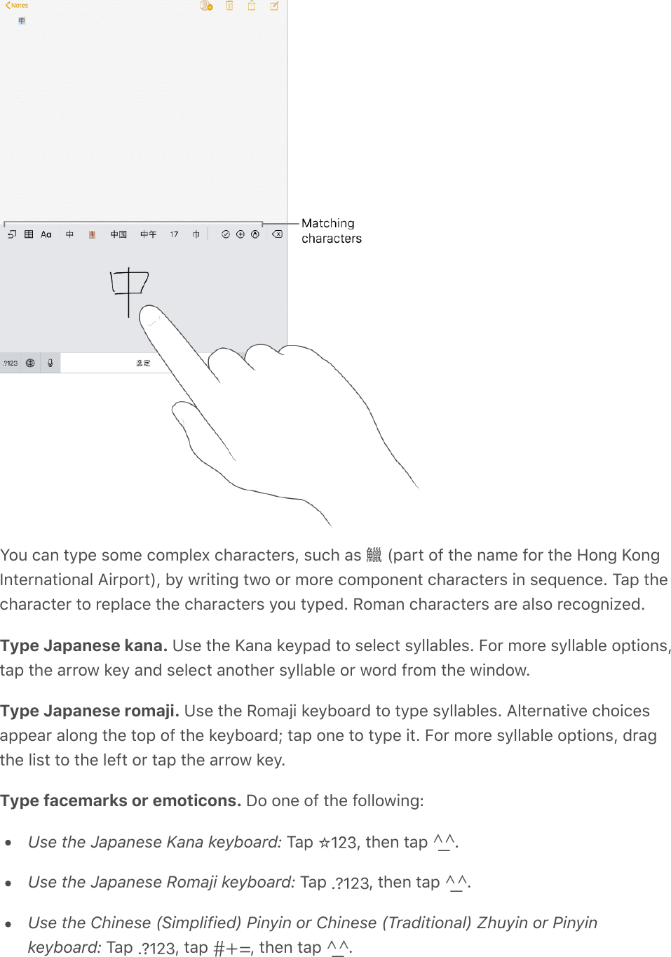 You can type some complex characters, such as 󵙛 (part of the name for the Hong KongInternational Airport), by writing two or more component characters in sequence. Tap thecharacter to replace the characters you typed. Roman characters are also recognized.Type Japanese kana. Use the Kana keypad to select syllables. For more syllable options,tap the arrow key and select another syllable or word from the window.Type Japanese romaji. Use the Romaji keyboard to type syllables. Alternative choicesappear along the top of the keyboard; tap one to type it. For more syllable options, dragthe list to the left or tap the arrow key.Type facemarks or emoticons. Do one of the following:Use the Japanese Kana keyboard: Tap  , then tap  .Use the Japanese Romaji keyboard: Tap  , then tap  .Use the Chinese (Simplified) Pinyin or Chinese (Traditional) Zhuyin or Pinyinkeyboard: Tap  , tap  , then tap  .