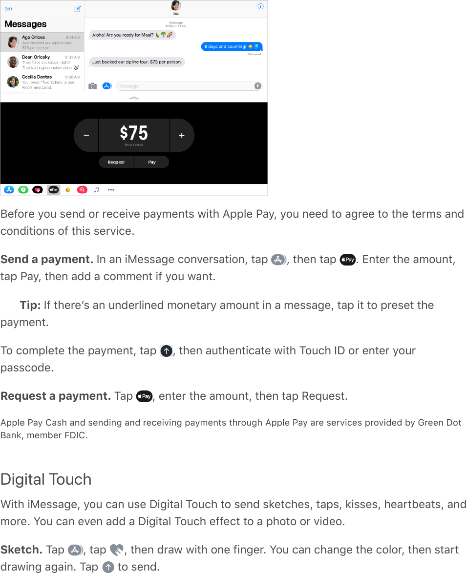 Before you send or receive payments with Apple Pay, you need to agree to the terms andconditions of this service.Send a payment. In an iMessage conversation, tap  , then tap  . Enter the amount,tap Pay, then add a comment if you want.Tip: If thereʼs an underlined monetary amount in a message, tap it to preset thepayment.To complete the payment, tap  , then authenticate with Touch ID or enter yourpasscode.Request a payment. Tap  , enter the amount, then tap Request.Apple Pay Cash and sending and receiving payments through Apple Pay are services provided by Green DotBank, member FDIC.Digital TouchWith iMessage, you can use Digital Touch to send sketches, taps, kisses, heartbeats, andmore. You can even add a Digital Touch effect to a photo or video.Sketch. Tap  , tap  , then draw with one finger. You can change the color, then startdrawing again. Tap   to send.