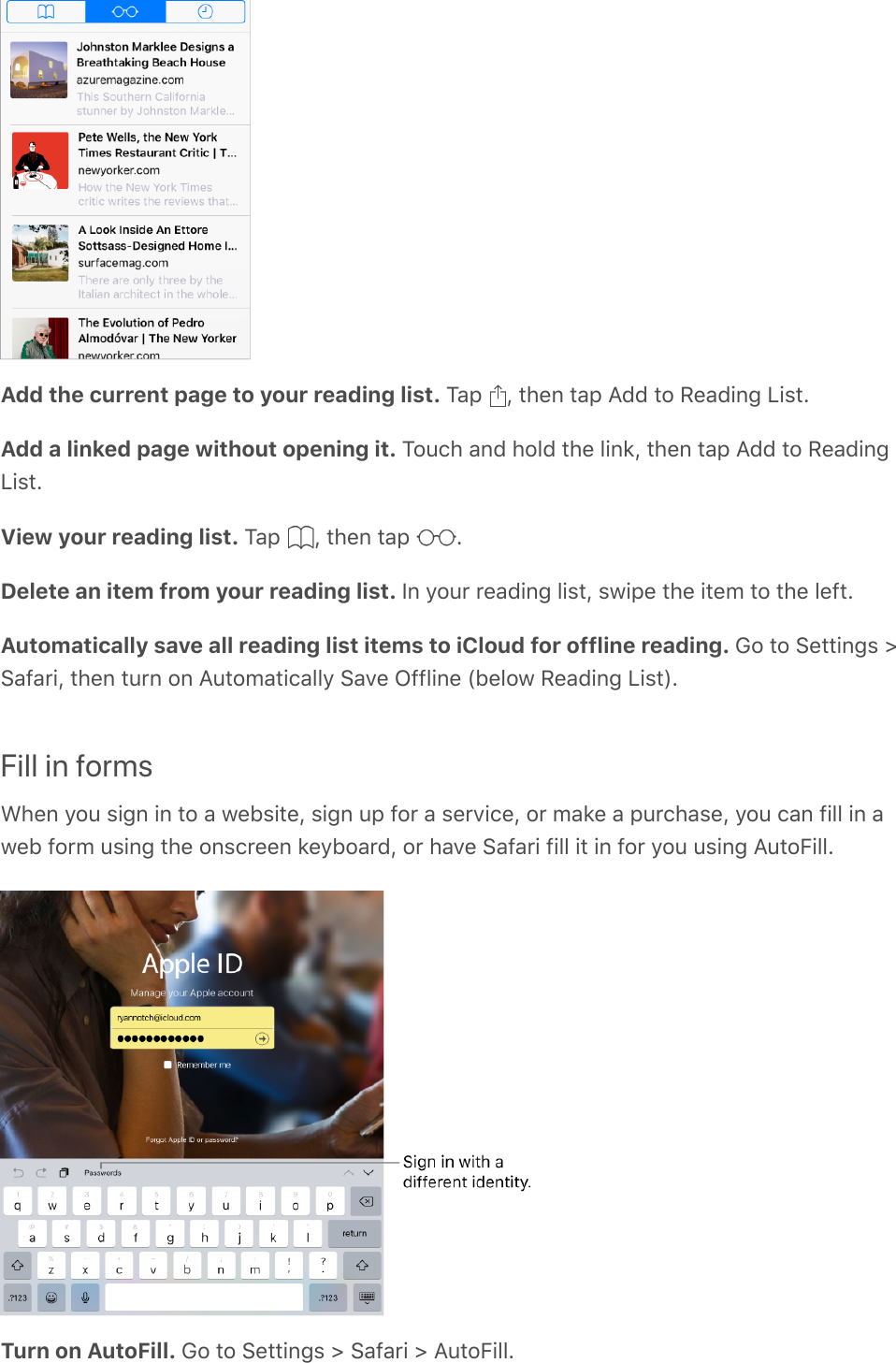 Add the current page to your reading list. Tap  , then tap Add to Reading List.Add a linked page without opening it. Touch and hold the link, then tap Add to ReadingList.View your reading list. Tap  , then tap  .Delete an item from your reading list. In your reading list, swipe the item to the left.Automatically save all reading list items to iCloud for offline reading. Go to Settings &gt;Safari, then turn on Automatically Save Offline (below Reading List).Fill in formsWhen you sign in to a website, sign up for a service, or make a purchase, you can fill in aweb form using the onscreen keyboard, or have Safari fill it in for you using AutoFill.Turn on AutoFill. Go to Settings &gt; Safari &gt; AutoFill.