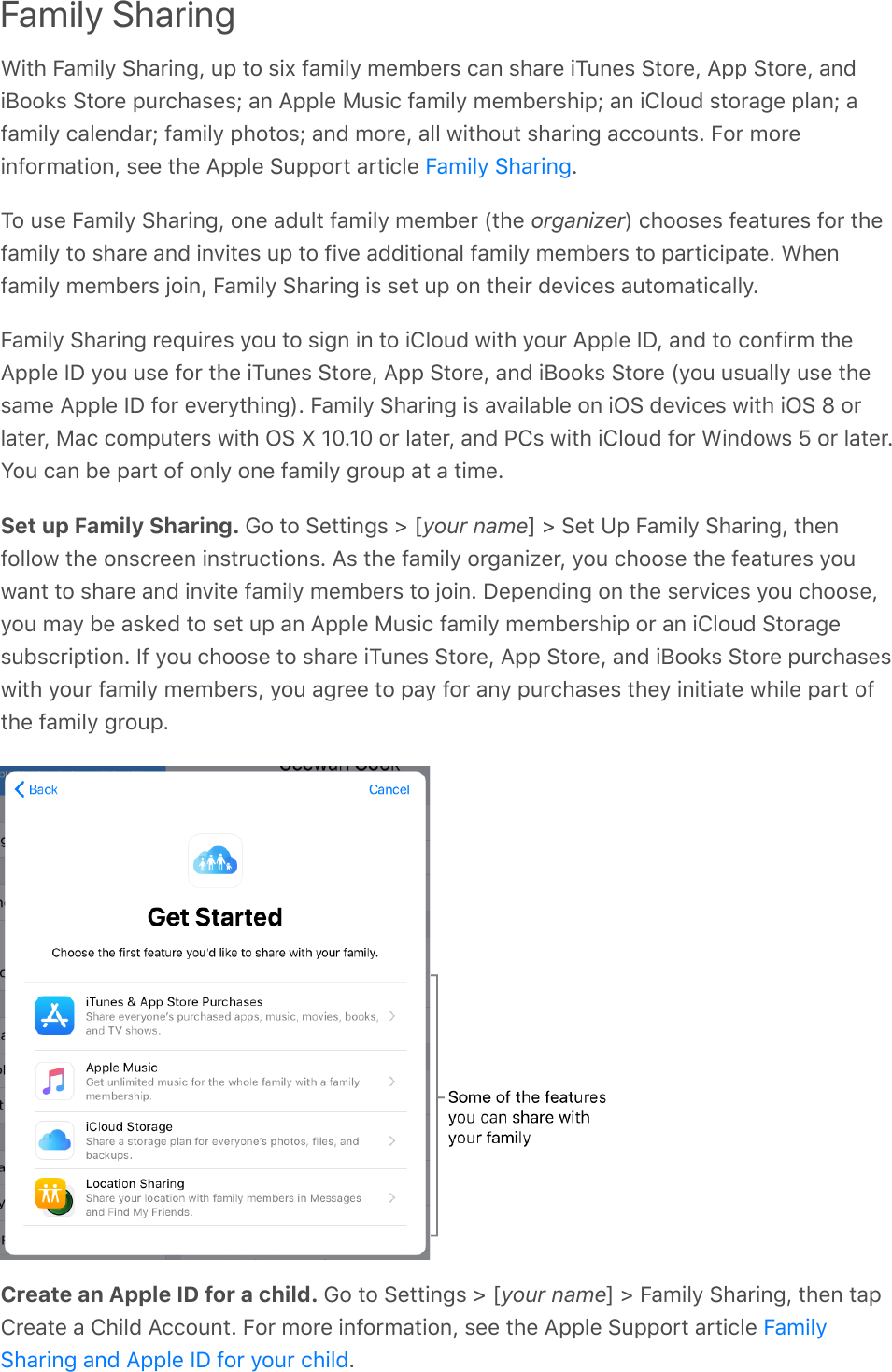 Family SharingWith Family Sharing, up to six family members can share iTunes Store, App Store, andiBooks Store purchases; an Apple Music family membership; an iCloud storage plan; afamily calendar; family photos; and more, all without sharing accounts. For moreinformation, see the Apple Support article  .To use Family Sharing, one adult family member (the organizer) chooses features for thefamily to share and invites up to five additional family members to participate. Whenfamily members join, Family Sharing is set up on their devices automatically.Family Sharing requires you to sign in to iCloud with your Apple ID, and to confirm theApple ID you use for the iTunes Store, App Store, and iBooks Store (you usually use thesame Apple ID for everything). Family Sharing is available on iOS devices with iOS 8 orlater, Mac computers with OS X 10.10 or later, and PCs with iCloud for Windows 5 or later.You can be part of only one family group at a time.Set up Family Sharing. Go to Settings &gt; [your name] &gt; Set Up Family Sharing, thenfollow the onscreen instructions. As the family organizer, you choose the features youwant to share and invite family members to join. Depending on the services you choose,you may be asked to set up an Apple Music family membership or an iCloud Storagesubscription. If you choose to share iTunes Store, App Store, and iBooks Store purchaseswith your family members, you agree to pay for any purchases they initiate while part ofthe family group.Create an Apple ID for a child. Go to Settings &gt; [your name] &gt; Family Sharing, then tapCreate a Child Account. For more information, see the Apple Support article .Family SharingFamilySharing and Apple ID for your child