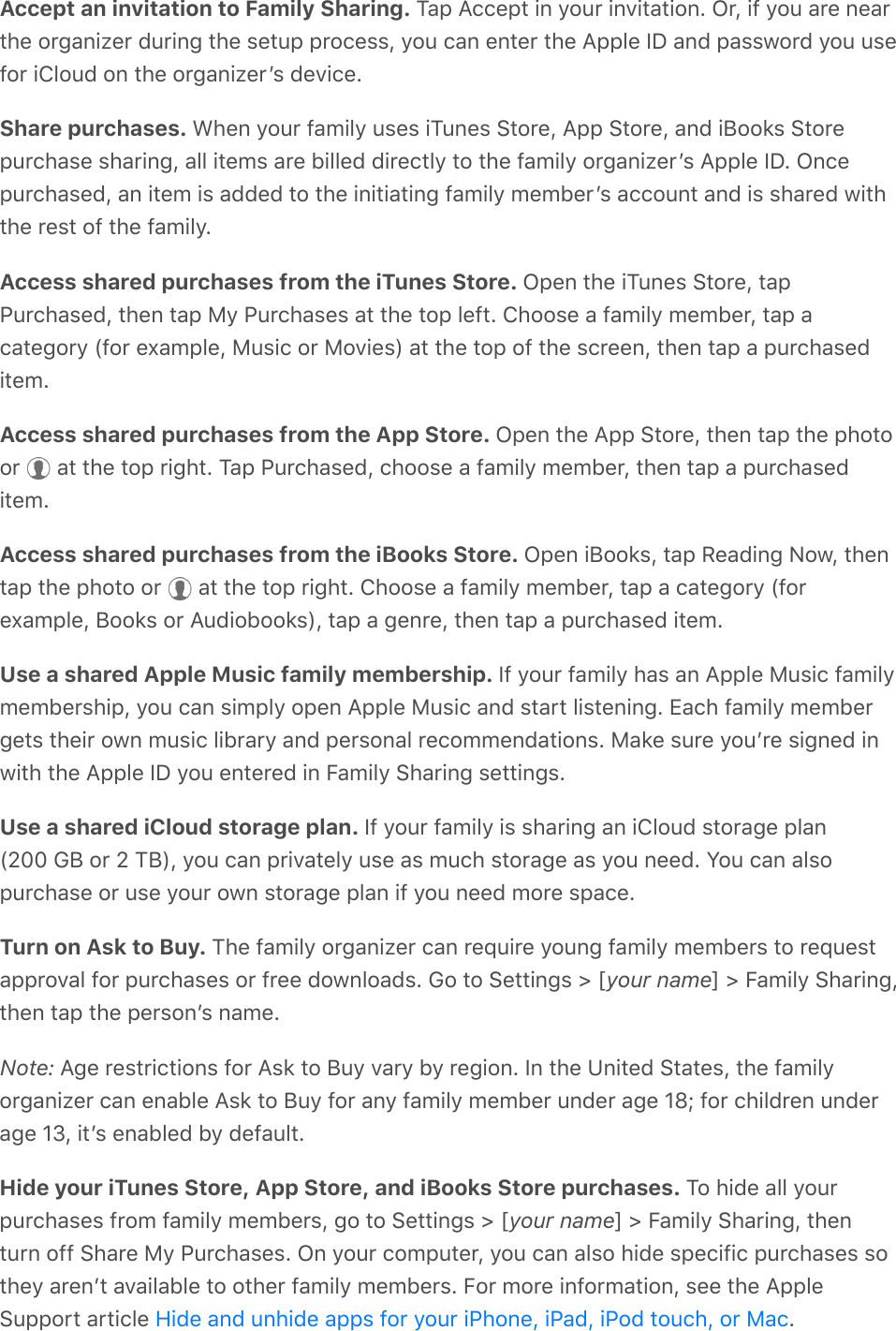 Accept an invitation to Family Sharing. Tap Accept in your invitation. Or, if you are nearthe organizer during the setup process, you can enter the Apple ID and password you usefor iCloud on the organizerʼs device.Share purchases. When your family uses iTunes Store, App Store, and iBooks Storepurchase sharing, all items are billed directly to the family organizerʼs Apple ID. Oncepurchased, an item is added to the initiating family memberʼs account and is shared withthe rest of the family.Access shared purchases from the iTunes Store. Open the iTunes Store, tapPurchased, then tap My Purchases at the top left. Choose a family member, tap acategory (for example, Music or Movies) at the top of the screen, then tap a purchaseditem.Access shared purchases from the App Store. Open the App Store, then tap the photoor   at the top right. Tap Purchased, choose a family member, then tap a purchaseditem.Access shared purchases from the iBooks Store. Open iBooks, tap Reading Now, thentap the photo or   at the top right. Choose a family member, tap a category (forexample, Books or Audiobooks), tap a genre, then tap a purchased item.Use a shared Apple Music family membership. If your family has an Apple Music familymembership, you can simply open Apple Music and start listening. Each family membergets their own music library and personal recommendations. Make sure youʼre signed inwith the Apple ID you entered in Family Sharing settings.Use a shared iCloud storage plan. If your family is sharing an iCloud storage plan(200 GB or 2 TB), you can privately use as much storage as you need. You can alsopurchase or use your own storage plan if you need more space.Turn on Ask to Buy. The family organizer can require young family members to requestapproval for purchases or free downloads. Go to Settings &gt; [your name] &gt; Family Sharing,then tap the personʼs name.Note: Age restrictions for Ask to Buy vary by region. In the United States, the familyorganizer can enable Ask to Buy for any family member under age 18; for children underage 13, itʼs enabled by default.Hide your iTunes Store, App Store, and iBooks Store purchases. To hide all yourpurchases from family members, go to Settings &gt; [your name] &gt; Family Sharing, thenturn off Share My Purchases. On your computer, you can also hide specific purchases sothey arenʼt available to other family members. For more information, see the AppleSupport article  .Hide and unhide apps for your iPhone, iPad, iPod touch, or Mac