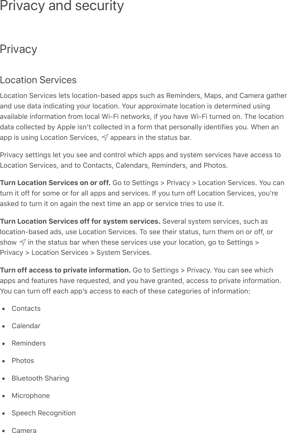 PrivacyLocation ServicesLocation Services lets location-based apps such as Reminders, Maps, and Camera gatherand use data indicating your location. Your approximate location is determined usingavailable information from local Wi-Fi networks, if you have Wi-Fi turned on. The locationdata collected by Apple isnʼt collected in a form that personally identifies you. When anapp is using Location Services,   appears in the status bar.Privacy settings let you see and control which apps and system services have access toLocation Services, and to Contacts, Calendars, Reminders, and Photos.Turn Location Services on or off. Go to Settings &gt; Privacy &gt; Location Services. You canturn it off for some or for all apps and services. If you turn off Location Services, youʼreasked to turn it on again the next time an app or service tries to use it.Turn Location Services off for system services. Several system services, such aslocation-based ads, use Location Services. To see their status, turn them on or off, orshow   in the status bar when these services use your location, go to Settings &gt;Privacy &gt; Location Services &gt; System Services.Turn off access to private information. Go to Settings &gt; Privacy. You can see whichapps and features have requested, and you have granted, access to private information.You can turn off each appʼs access to each of these categories of information:ContactsCalendarRemindersPhotosBluetooth SharingMicrophoneSpeech RecognitionCameraPrivacy and security