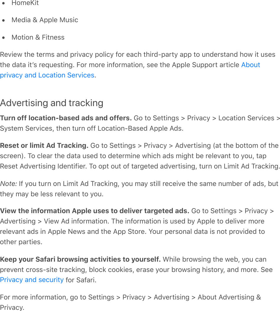 HomeKitMedia &amp; Apple MusicMotion &amp; FitnessReview the terms and privacy policy for each third-party app to understand how it usesthe data itʼs requesting. For more information, see the Apple Support article .Advertising and trackingTurn off location-based ads and offers. Go to Settings &gt; Privacy &gt; Location Services &gt;System Services, then turn off Location-Based Apple Ads.Reset or limit Ad Tracking. Go to Settings &gt; Privacy &gt; Advertising (at the bottom of thescreen). To clear the data used to determine which ads might be relevant to you, tapReset Advertising Identifier. To opt out of targeted advertising, turn on Limit Ad Tracking.Note: If you turn on Limit Ad Tracking, you may still receive the same number of ads, butthey may be less relevant to you.View the information Apple uses to deliver targeted ads. Go to Settings &gt; Privacy &gt;Advertising &gt; View Ad information. The information is used by Apple to deliver morerelevant ads in Apple News and the App Store. Your personal data is not provided toother parties.Keep your Safari browsing activities to yourself. While browsing the web, you canprevent cross-site tracking, block cookies, erase your browsing history, and more. See for Safari.For more information, go to Settings &gt; Privacy &gt; Advertising &gt; About Advertising &amp;Privacy.Aboutprivacy and Location ServicesPrivacy and security