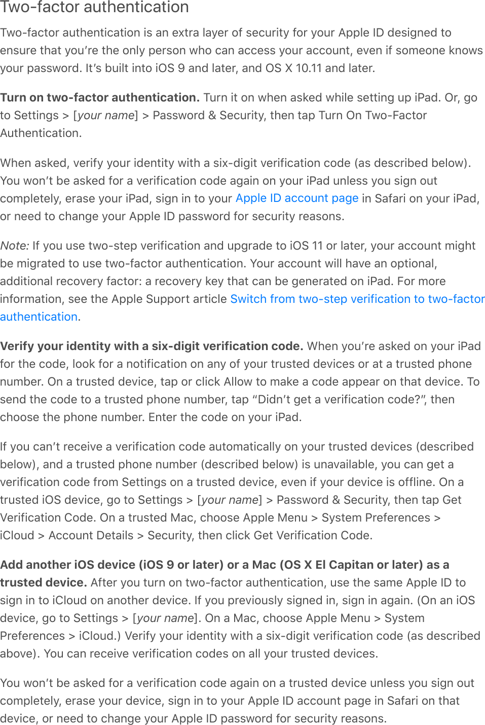 Two-factor authenticationTwo-factor authentication is an extra layer of security for your Apple ID designed toensure that youʼre the only person who can access your account, even if someone knowsyour password. Itʼs built into iOS 9 and later, and OS X 10.11 and later.Turn on two-factor authentication. Turn it on when asked while setting up iPad. Or, goto Settings &gt; [your name] &gt; Password &amp; Security, then tap Turn On Two-FactorAuthentication.When asked, verify your identity with a six-digit verification code (as described below).You wonʼt be asked for a verification code again on your iPad unless you sign outcompletely, erase your iPad, sign in to your   in Safari on your iPad,or need to change your Apple ID password for security reasons.Note: If you use two-step verification and upgrade to iOS 11 or later, your account mightbe migrated to use two-factor authentication. Your account will have an optional,additional recovery factor: a recovery key that can be generated on iPad. For moreinformation, see the Apple Support article .Verify your identity with a six-digit verification code. When youʼre asked on your iPadfor the code, look for a notification on any of your trusted devices or at a trusted phonenumber. On a trusted device, tap or click Allow to make a code appear on that device. Tosend the code to a trusted phone number, tap “Didnʼt get a verification code?”, thenchoose the phone number. Enter the code on your iPad.If you canʼt receive a verification code automatically on your trusted devices (describedbelow), and a trusted phone number (described below) is unavailable, you can get averification code from Settings on a trusted device, even if your device is offline. On atrusted iOS device, go to Settings &gt; [your name] &gt; Password &amp; Security, then tap GetVerification Code. On a trusted Mac, choose Apple Menu &gt; System Preferences &gt;iCloud &gt; Account Details &gt; Security, then click Get Verification Code.Add another iOS device (iOS 9 or later) or a Mac (OS X El Capitan or later) as atrusted device. After you turn on two-factor authentication, use the same Apple ID tosign in to iCloud on another device. If you previously signed in, sign in again. (On an iOSdevice, go to Settings &gt; [your name]. On a Mac, choose Apple Menu &gt; SystemPreferences &gt; iCloud.) Verify your identity with a six-digit verification code (as describedabove). You can receive verification codes on all your trusted devices.You wonʼt be asked for a verification code again on a trusted device unless you sign outcompletely, erase your device, sign in to your Apple ID account page in Safari on thatdevice, or need to change your Apple ID password for security reasons.Apple ID account pageSwitch from two-step verification to two-factorauthentication