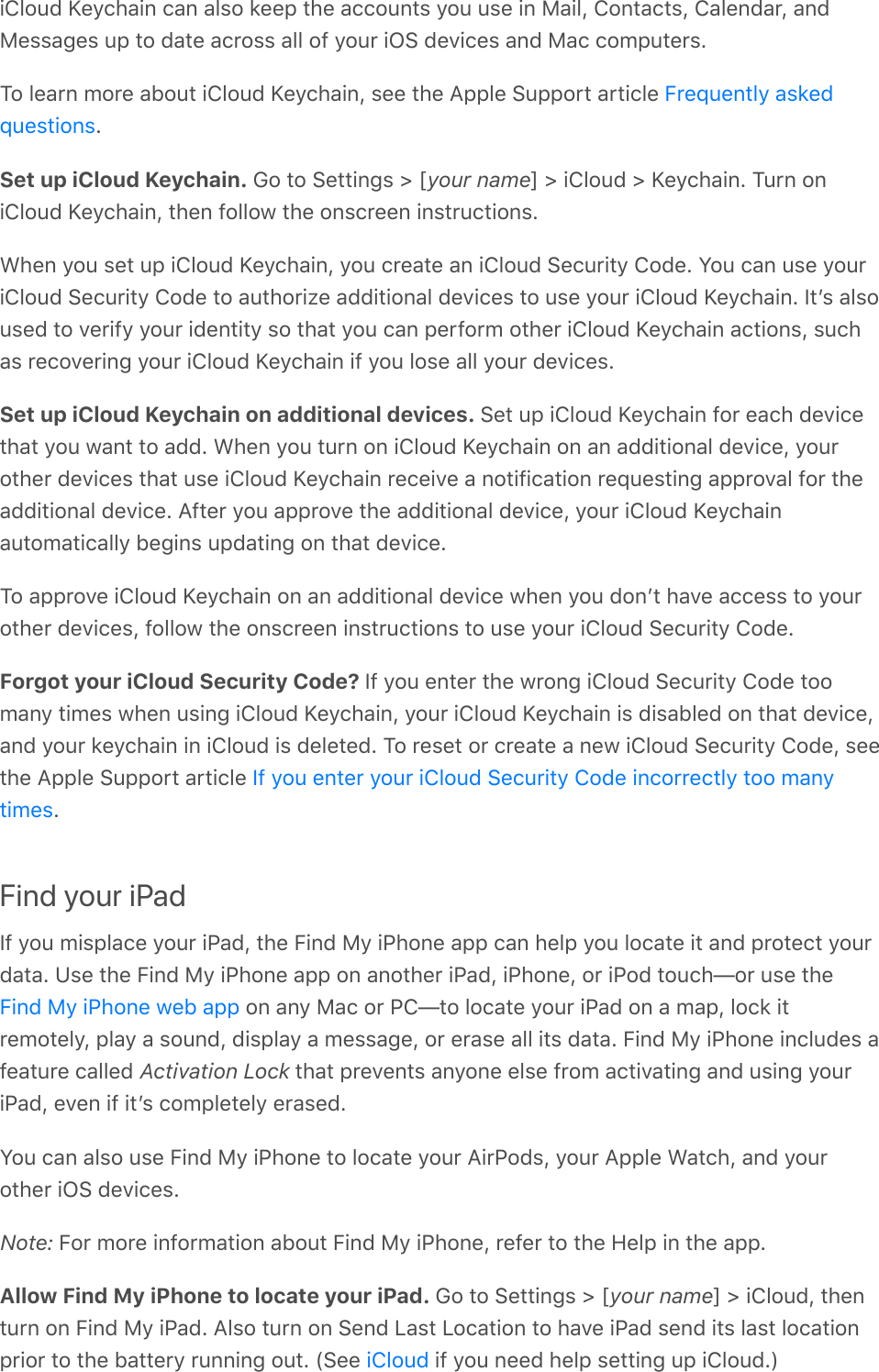 iCloud Keychain can also keep the accounts you use in Mail, Contacts, Calendar, andMessages up to date across all of your iOS devices and Mac computers.To learn more about iCloud Keychain, see the Apple Support article .Set up iCloud Keychain. Go to Settings &gt; [your name] &gt; iCloud &gt; Keychain. Turn oniCloud Keychain, then follow the onscreen instructions.When you set up iCloud Keychain, you create an iCloud Security Code. You can use youriCloud Security Code to authorize additional devices to use your iCloud Keychain. Itʼs alsoused to verify your identity so that you can perform other iCloud Keychain actions, suchas recovering your iCloud Keychain if you lose all your devices.Set up iCloud Keychain on additional devices. Set up iCloud Keychain for each devicethat you want to add. When you turn on iCloud Keychain on an additional device, yourother devices that use iCloud Keychain receive a notification requesting approval for theadditional device. After you approve the additional device, your iCloud Keychainautomatically begins updating on that device.To approve iCloud Keychain on an additional device when you donʼt have access to yourother devices, follow the onscreen instructions to use your iCloud Security Code.Forgot your iCloud Security Code? If you enter the wrong iCloud Security Code toomany times when using iCloud Keychain, your iCloud Keychain is disabled on that device,and your keychain in iCloud is deleted. To reset or create a new iCloud Security Code, seethe Apple Support article .Find your iPadIf you misplace your iPad, the Find My iPhone app can help you locate it and protect yourdata. Use the Find My iPhone app on another iPad, iPhone, or iPod touch—or use the on any Mac or PC—to locate your iPad on a map, lock itremotely, play a sound, display a message, or erase all its data. Find My iPhone includes afeature called Activation Lock that prevents anyone else from activating and using youriPad, even if itʼs completely erased.You can also use Find My iPhone to locate your AirPods, your Apple Watch, and yourother iOS devices.Note: For more information about Find My iPhone, refer to the Help in the app.Allow Find My iPhone to locate your iPad. Go to Settings &gt; [your name] &gt; iCloud, thenturn on Find My iPad. Also turn on Send Last Location to have iPad send its last locationprior to the battery running out. (See   if you need help setting up iCloud.)Frequently askedquestionsIf you enter your iCloud Security Code incorrectly too manytimesFind My iPhone web appiCloud