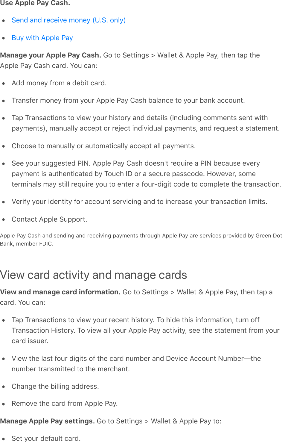 Use Apple Pay Cash.  Manage your Apple Pay Cash. Go to Settings &gt; Wallet &amp; Apple Pay, then tap theApple Pay Cash card. You can:Add money from a debit card.Transfer money from your Apple Pay Cash balance to your bank account.Tap Transactions to view your history and details (including comments sent withpayments), manually accept or reject individual payments, and request a statement.Choose to manually or automatically accept all payments.See your suggested PIN. Apple Pay Cash doesn&apos;t require a PIN because everypayment is authenticated by Touch ID or a secure passcode. However, someterminals may still require you to enter a four-digit code to complete the transaction.Verify your identity for account servicing and to increase your transaction limits.Contact Apple Support.Apple Pay Cash and sending and receiving payments through Apple Pay are services provided by Green DotBank, member FDIC.View card activity and manage cardsView and manage card information. Go to Settings &gt; Wallet &amp; Apple Pay, then tap acard. You can:Tap Transactions to view your recent history. To hide this information, turn offTransaction History. To view all your Apple Pay activity, see the statement from yourcard issuer.View the last four digits of the card number and Device Account Number—thenumber transmitted to the merchant.Change the billing address.Remove the card from Apple Pay.Manage Apple Pay settings. Go to Settings &gt; Wallet &amp; Apple Pay to:Set your default card.Send and receive money (U.S. only)Buy with Apple Pay