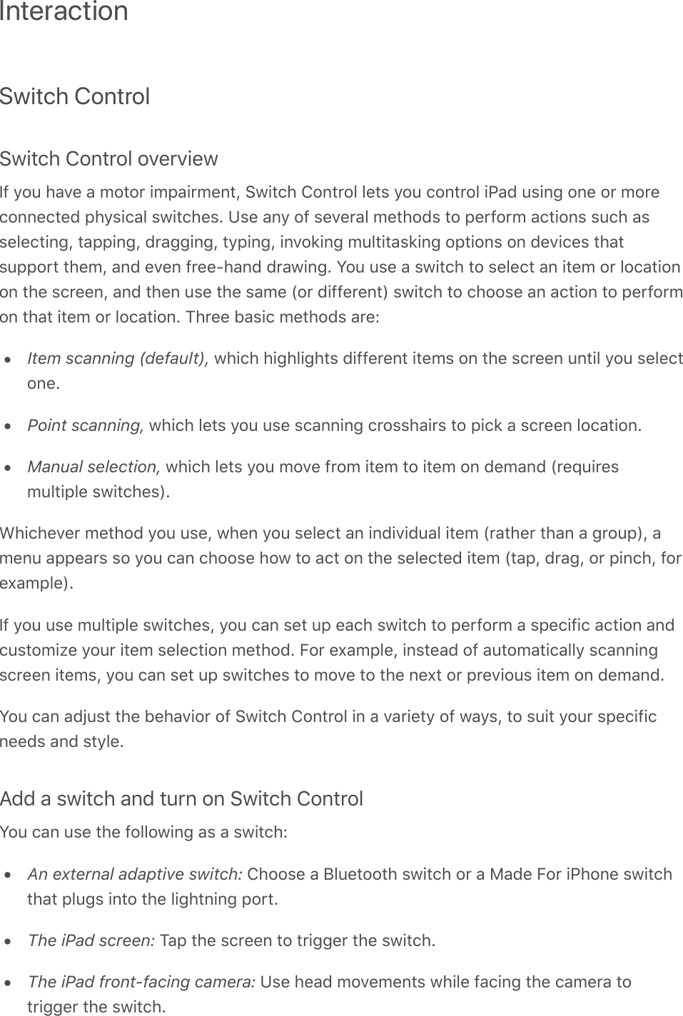 InteractionSwitch ControlSwitch Control overviewIf you have a motor impairment, Switch Control lets you control iPad using one or moreconnected physical switches. Use any of several methods to perform actions such asselecting, tapping, dragging, typing, invoking multitasking options on devices thatsupport them, and even free-hand drawing. You use a switch to select an item or locationon the screen, and then use the same (or different) switch to choose an action to performon that item or location. Three basic methods are:Item scanning (default), which highlights different items on the screen until you selectone.Point scanning, which lets you use scanning crosshairs to pick a screen location.Manual selection, which lets you move from item to item on demand (requiresmultiple switches).Whichever method you use, when you select an individual item (rather than a group), amenu appears so you can choose how to act on the selected item (tap, drag, or pinch, forexample).If you use multiple switches, you can set up each switch to perform a specific action andcustomize your item selection method. For example, instead of automatically scanningscreen items, you can set up switches to move to the next or previous item on demand.You can adjust the behavior of Switch Control in a variety of ways, to suit your specificneeds and style.Add a switch and turn on Switch ControlYou can use the following as a switch:An external adaptive switch: Choose a Bluetooth switch or a Made For iPhone switchthat plugs into the lightning port.The iPad screen: Tap the screen to trigger the switch.The iPad front-facing camera: Use head movements while facing the camera totrigger the switch.