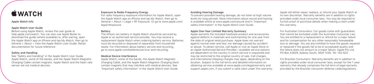 AppleWatch InfoAppleWatch User Guide Before using Apple Watch, review the user guide at  help.apple.com/watch. You can also use Apple Books to  download the guide (where available) or, after pairing, open the AppleWatch app on iPhone and tap My Watch, then go to General&gt; About&gt; View the AppleWatch User Guide. Retain documentation for future reference.Safety and Handling See “Safety and Handling” in the AppleWatch User Guide. AppleWatch, some of the bands, and the AppleWatch Magnetic Charging Cable contain magnets. AppleWatch and the heart rate sensor are not medical devices.Exposure to Radio Frequency Energy For radio frequency exposure information for AppleWatch, open the AppleWatch app on iPhone and tap My Watch, then go to General&gt; About&gt; Legal&gt; RFExposure. Or go to www.apple.com/legal/rfexposure.Battery The lithium-ion battery in AppleWatch should be serviced by Apple or an authorized service provider. You may receive a replacement AppleWatch when ordering battery service. Batteries must be recycled or disposed of separately from household waste. For information about battery service and recycling,  go to www.apple.com/batteries/service-and-recycling.Medical Device Interference Apple Watch, some of the bands, the Apple Watch Magnetic Charging Cable, and the Apple Watch Magnetic Charging Dock contain magnets that may interfere with medical devices. See “Important safety information” in the AppleWatch User Guide.Avoiding Hearing Damage To prevent possible hearing damage, do not listen at high volume levels for long periods. More information about sound and hearing is available online at www.apple.com/sound and in “Important safety information” in the AppleWatch User Guide.Apple One-Year Limited Warranty Summary Apple warrants the included hardware product and accessories against defects in materials and workmanship for one year from the date of original retail purchase. Apple does not warrant against normal wear and tear, nor damage caused by accident or abuse. To obtain service, call Apple or visit an Apple Store or an Apple Authorized Service Provider—available service options are dependent on the country in which service is requested and may be restricted to the original country of sale. Call charges and international shipping charges may apply, depending on the location. Subject to the full terms and detailed information on obtaining service available at www.apple.com/legal/warranty and support.apple.com, if you submit a valid claim under this warranty, Apple will either repair, replace, or refund your AppleWatch at its own discretion. Warranty benefits are in addition to rights provided under local consumer laws. You may be required to furnish proof of purchase details when making a claim under this warranty.For Australian Consumers: Our goods come with guarantees  that cannot be excluded under the Australian Consumer Law.  You are entitled to a replacement or refund for a major failure  and for compensation for any other reasonably foreseeable  loss or damage. You are also entitled to have the goods repaired  or replaced if the goods fail to be of acceptable quality and  the failure does not amount to a major failure. Apple Pty Ltd,  PO Box A2629, Sydney South, NSW 1235. Tel: 133-622.For Brazilian Consumers: Warranty benefits are in addition to rights provided under local consumer laws, except for the 1-year warranty that already comprises the full term of legal warranty provided by the Brazilian consumer defense code/regulations.
