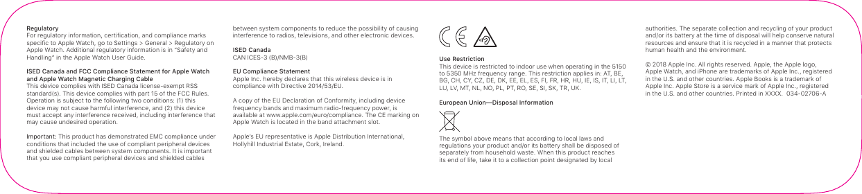 Regulatory For regulatory information, certification, and compliance marks specific to AppleWatch, go to Settings&gt; General&gt; Regulatory on Apple Watch. Additional regulatory information is in “Safety and Handling” in the AppleWatch User Guide.ISED Canada and FCC Compliance Statement for AppleWatch  and AppleWatch Magnetic Charging CableThis device complies with ISED Canada license-exempt RSS standard(s). This device complies with part 15 of the FCC Rules. Operation is subject to the following two conditions: (1) this device may not cause harmful interference, and (2) this device must accept any interference received, including interference that may cause undesired operation.Important: This product has demonstrated EMC compliance under conditions that included the use of compliant peripheral devices and shielded cables between system components. It is important that you use compliant peripheral devices and shielded cables between system components to reduce the possibility of causing interference to radios, televisions, and other electronic devices.ISED CanadaCAN ICES-3 (B)/NMB-3(B)EU Compliance Statement Apple Inc. hereby declares that this wireless device is in compliance with Directive 2014/53/EU.A copy of the EU Declaration of Conformity, including device frequency bands and maximum radio-frequency power, is available at www.apple.com/euro/compliance. The CE marking on Apple Watch is located in the band attachment slot.Apple’s EU representative is Apple Distribution International,  Hollyhill Industrial Estate, Cork, Ireland.   Use Restriction This device is restricted to indoor use when operating in the 5150 to 5350 MHz frequency range. This restriction applies in: AT, BE, BG, CH, CY, CZ, DE, DK, EE, EL, ES, FI, FR, HR, HU, IE, IS, IT, LI, LT, LU, LV, MT, NL, NO, PL, PT, RO, SE, SI, SK, TR, UK.European Union—Disposal InformationThe symbol above means that according to local laws and regulations your product and/or its battery shall be disposed of separately from household waste. When this product reaches its end of life, take it to a collection point designated by local authorities. The separate collection and recycling of your product and/or its battery at the time of disposal will help conserve natural resources and ensure that it is recycled in a manner that protects human health and the environment.© 2018 Apple Inc. All rights reserved. Apple, the Apple logo, AppleWatch, and iPhone are trademarks of Apple Inc., registered in the U.S. and other countries. Apple Books is a trademark of Apple Inc. Apple Store is a service mark of Apple Inc., registered in the U.S. and other countries. Printed in XXXX.  034-02706-A