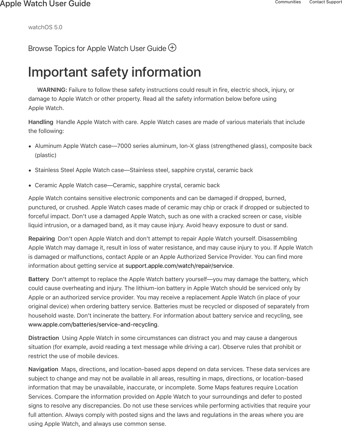 watchOS 5.0Browse Topics for Apple Watch User GuideImportant safety informationWARNING: Failure to follow these safety instructions could result in fire, electric shock, injury, ordamage to Apple Watch or other property. Read all the safety information below before usingApple Watch.Handling  Handle Apple Watch with care. Apple Watch cases are made of various materials that includethe following:Aluminum Apple Watch case—7000 series aluminum, Ion-X glass (strengthened glass), composite back(plastic)Stainless Steel Apple Watch case—Stainless steel, sapphire crystal, ceramic backCeramic Apple Watch case—Ceramic, sapphire crystal, ceramic backApple Watch contains sensitive electronic components and can be damaged if dropped, burned,punctured, or crushed. Apple Watch cases made of ceramic may chip or crack if dropped or subjected toforceful impact. Don’t use a damaged Apple Watch, such as one with a cracked screen or case, visibleliquid intrusion, or a damaged band, as it may cause injury. Avoid heavy exposure to dust or sand.Repairing  Don’t open Apple Watch and don’t attempt to repair Apple Watch yourself. DisassemblingApple Watch may damage it, result in loss of water resistance, and may cause injury to you. If Apple Watchis damaged or malfunctions, contact Apple or an Apple Authorized Service Provider. You can find moreinformation about getting service at support.apple.com/watch/repair/service.Battery  Don’t attempt to replace the Apple Watch battery yourself—you may damage the battery, whichcould cause overheating and injury. The lithium-ion battery in Apple Watch should be serviced only byApple or an authorized service provider. You may receive a replacement Apple Watch (in place of youroriginal device) when ordering battery service. Batteries must be recycled or disposed of separately fromhousehold waste. Don’t incinerate the battery. For information about battery service and recycling, seewww.apple.com/batteries/service-and-recycling.Distraction  Using Apple Watch in some circumstances can distract you and may cause a dangeroussituation (for example, avoid reading a text message while driving a car). Observe rules that prohibit orrestrict the use of mobile devices.Navigation  Maps, directions, and location-based apps depend on data services. These data services aresubject to change and may not be available in all areas, resulting in maps, directions, or location-basedinformation that may be unavailable, inaccurate, or incomplete. Some Maps features require LocationServices. Compare the information provided on Apple Watch to your surroundings and defer to postedsigns to resolve any discrepancies. Do not use these services while performing activities that require yourfull attention. Always comply with posted signs and the laws and regulations in the areas where you areusing Apple Watch, and always use common sense.!Communities Contact SupportApple Watch User Guide