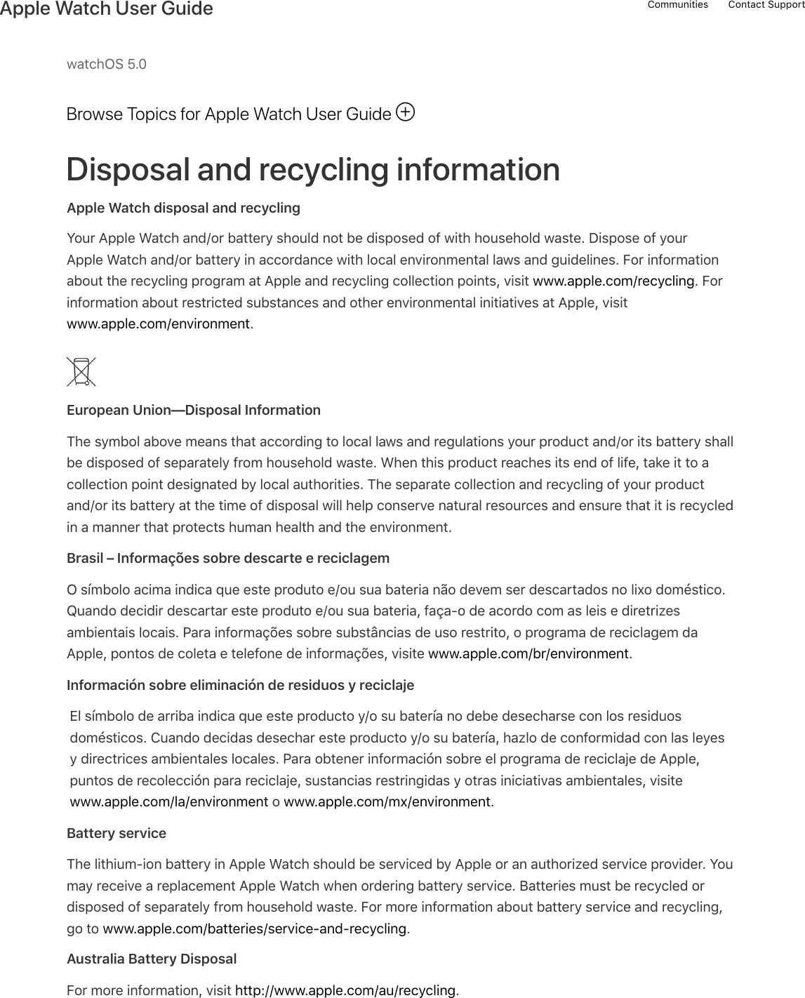 watchOS 5.0Browse Topics for Apple Watch User GuideDisposal and recycling informationApple Watch disposal and recyclingYour Apple Watch and/or battery should not be disposed of with household waste. Dispose of yourApple Watch and/or battery in accordance with local environmental laws and guidelines. For informationabout the recycling program at Apple and recycling collection points, visit www.apple.com/recycling. Forinformation about restricted substances and other environmental initiatives at Apple, visitwww.apple.com/environment.European Union—Disposal InformationThe symbol above means that according to local laws and regulations your product and/or its battery shallbe disposed of separately from household waste. When this product reaches its end of life, take it to acollection point designated by local authorities. The separate collection and recycling of your productand/or its battery at the time of disposal will help conserve natural resources and ensure that it is recycledin a manner that protects human health and the environment.Brasil – Informações sobre descarte e reciclagemO símbolo acima indica que este produto e/ou sua bateria não devem ser descartados no lixo doméstico.Quando decidir descartar este produto e/ou sua bateria, faça-o de acordo com as leis e diretrizesambientais locais. Para informações sobre substâncias de uso restrito, o programa de reciclagem daApple, pontos de coleta e telefone de informações, visite www.apple.com/br/environment.Información sobre eliminación de residuos y reciclajeEl símbolo de arriba indica que este producto y/o su batería no debe desecharse con los residuosdomésticos. Cuando decidas desechar este producto y/o su batería, hazlo de conformidad con las leyesy directrices ambientales locales. Para obtener información sobre el programa de reciclaje de Apple,puntos de recolección para reciclaje, sustancias restringidas y otras iniciativas ambientales, visitewww.apple.com/la/environment o www.apple.com/mx/environment.Battery serviceThe lithium-ion battery in Apple Watch should be serviced by Apple or an authorized service provider. Youmay receive a replacement Apple Watch when ordering battery service. Batteries must be recycled ordisposed of separately from household waste. For more information about battery service and recycling,go to www.apple.com/batteries/service-and-recycling.Australia Battery DisposalFor more information, visit http://www.apple.com/au/recycling.!Communities Contact SupportApple Watch User Guide