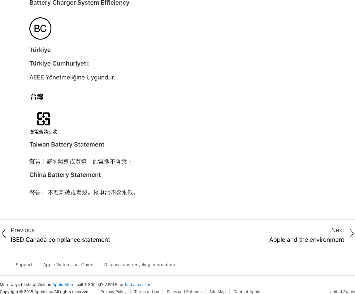 Battery Charger System EfficiencyTürkiyeTürkiye Cumhuriyeti:AEEE Yönetmeliğine Uygundur.Taiwan Battery StatementChina Battery Statement PreviousISED Canada compliance statementNextApple and the environmentMore ways to shop: Visit an Apple Store, call 1-800-MY-APPLE, or find a reseller.SupportApple Watch User GuideDisposal and recycling informationCopyright © 2018 Apple Inc. All rights reserved. Privacy Policy  Terms of Use  Sales and Refunds  Site Map  Contact Apple United States! &quot;