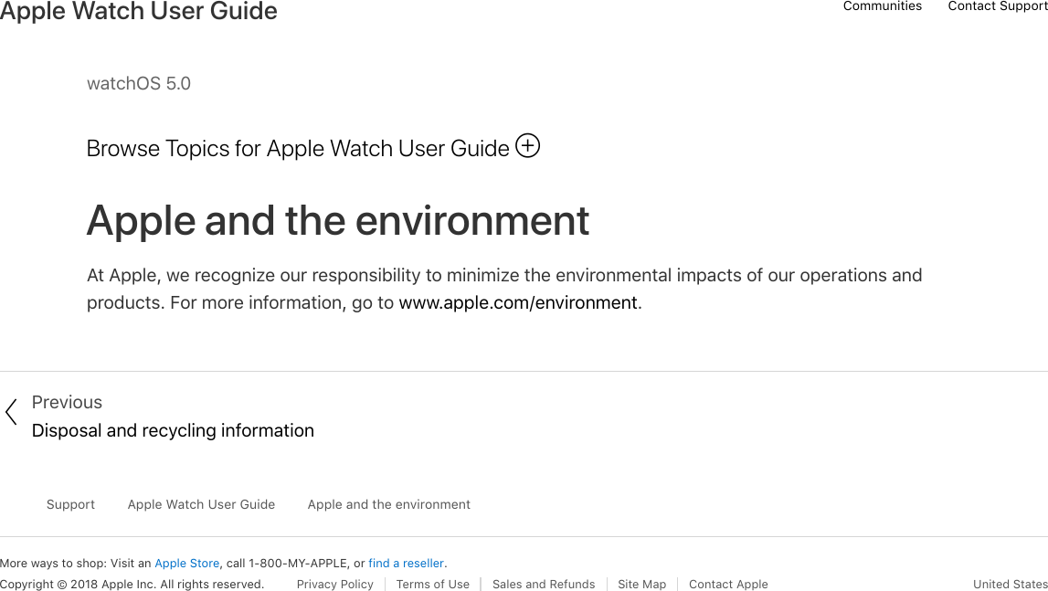 watchOS 5.0Browse Topics for Apple Watch User GuideApple and the environmentAt Apple, we recognize our responsibility to minimize the environmental impacts of our operations andproducts. For more information, go to www.apple.com/environment. PreviousDisposal and recycling informationMore ways to shop: Visit an Apple Store, call 1-800-MY-APPLE, or find a reseller.SupportApple Watch User GuideApple and the environmentCopyright © 2018 Apple Inc. All rights reserved. Privacy Policy  Terms of Use  Sales and Refunds  Site Map  Contact Apple United States!!Communities Contact SupportApple Watch User Guide