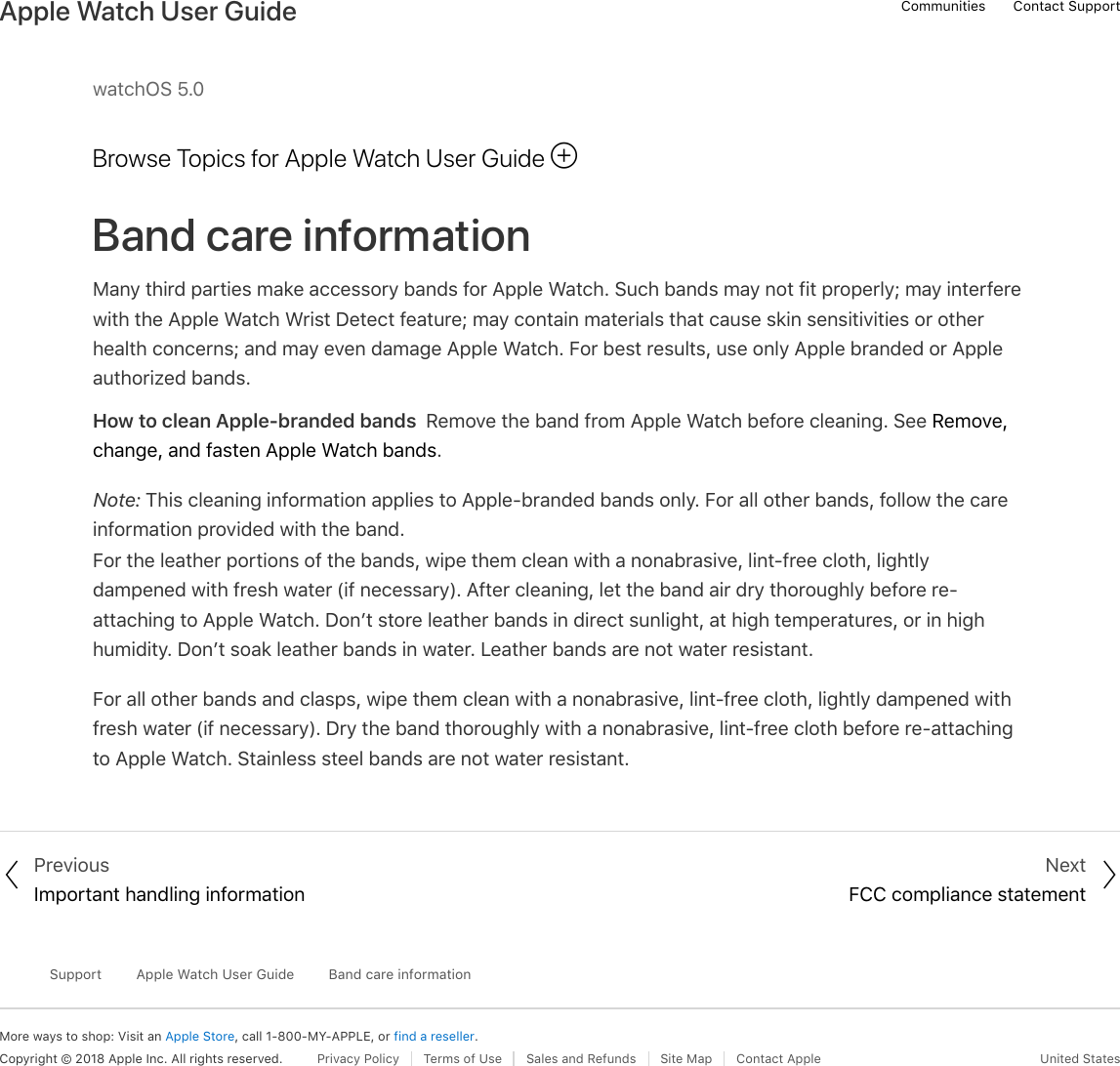watchOS 5.0Browse Topics for Apple Watch User GuideBand care informationMany third parties make accessory bands for Apple Watch. Such bands may not fit properly; may interferewith the Apple Watch Wrist Detect feature; may contain materials that cause skin sensitivities or otherhealth concerns; and may even damage Apple Watch. For best results, use only Apple branded or Appleauthorized bands.How to clean Apple-branded bands  Remove the band from Apple Watch before cleaning. See Remove,change, and fasten Apple Watch bands.Note: This cleaning information applies to Apple-branded bands only. For all other bands, follow the careinformation provided with the band.For the leather portions of the bands, wipe them clean with a nonabrasive, lint-free cloth, lightlydampened with fresh water (if necessary). After cleaning, let the band air dry thoroughly before re-attaching to Apple Watch. Don’t store leather bands in direct sunlight, at high temperatures, or in highhumidity. Don’t soak leather bands in water. Leather bands are not water resistant.For all other bands and clasps, wipe them clean with a nonabrasive, lint-free cloth, lightly dampened withfresh water (if necessary). Dry the band thoroughly with a nonabrasive, lint-free cloth before re-attachingto Apple Watch. Stainless steel bands are not water resistant. PreviousImportant handling informationNextFCC compliance statementMore ways to shop: Visit an Apple Store, call 1-800-MY-APPLE, or find a reseller.SupportApple Watch User GuideBand care informationCopyright © 2018 Apple Inc. All rights reserved. Privacy Policy  Terms of Use  Sales and Refunds  Site Map  Contact Apple United States!! &quot;Communities Contact SupportApple Watch User Guide