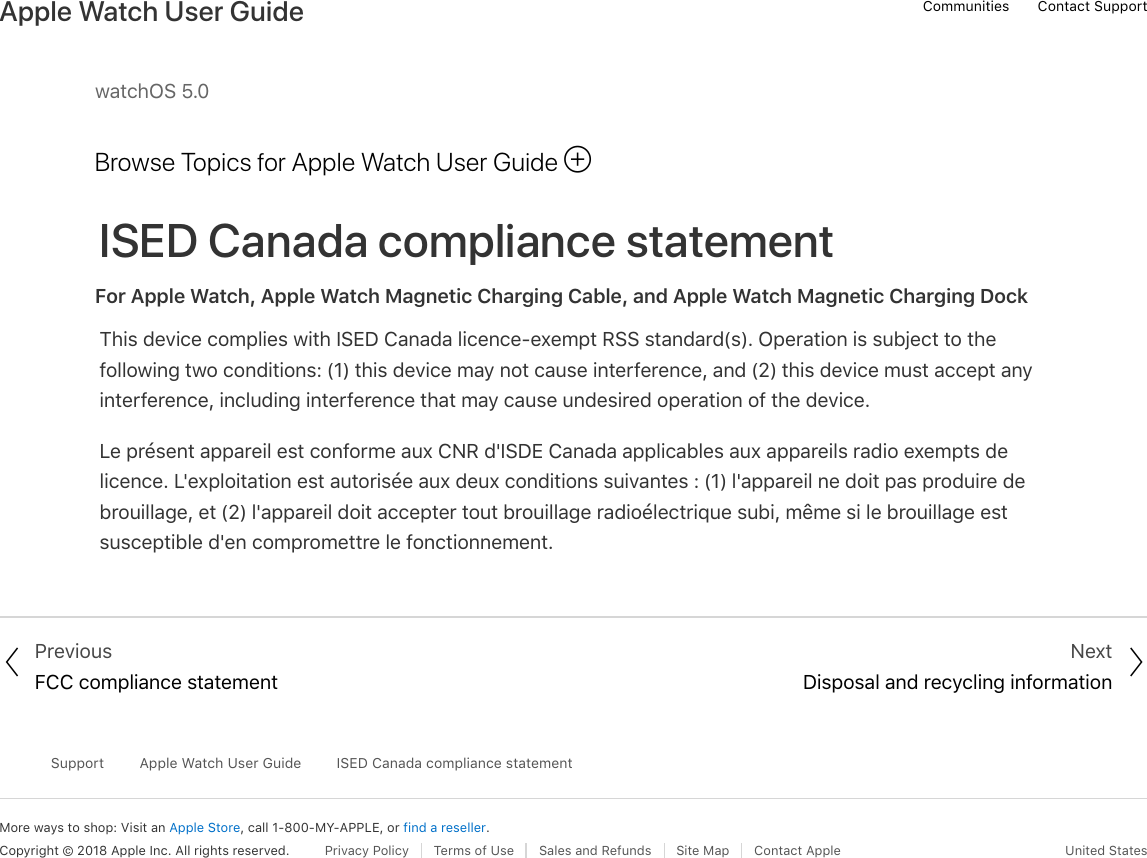 watchOS 5.0Browse Topics for Apple Watch User GuideISED Canada compliance statementFor Apple Watch, Apple Watch Magnetic Charging Cable, and Apple Watch Magnetic Charging DockThis device complies with ISED Canada licence-exempt RSS standard(s). Operation is subject to thefollowing two conditions: (1) this device may not cause interference, and (2) this device must accept anyinterference, including interference that may cause undesired operation of the device.Le présent appareil est conforme aux CNR d&apos;ISDE Canada applicables aux appareils radio exempts delicence. L&apos;exploitation est autorisée aux deux conditions suivantes : (1) l&apos;appareil ne doit pas produire debrouillage, et (2) l&apos;appareil doit accepter tout brouillage radioélectrique subi, même si le brouillage estsusceptible d&apos;en compromettre le fonctionnement. PreviousFCC compliance statementNextDisposal and recycling informationMore ways to shop: Visit an Apple Store, call 1-800-MY-APPLE, or find a reseller.SupportApple Watch User GuideISED Canada compliance statementCopyright © 2018 Apple Inc. All rights reserved. Privacy Policy  Terms of Use  Sales and Refunds  Site Map  Contact Apple United States!! &quot;Communities Contact SupportApple Watch User Guide