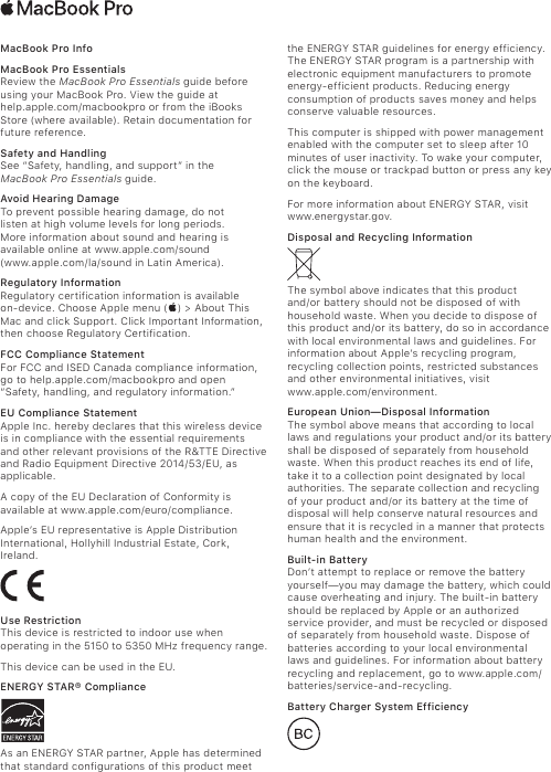 MacBook Pro InfoMacBook Pro Essentials Review the MacBook Pro Essentials guide before  using your MacBook Pro. View the guide at  help.apple.com/macbookpro or from the iBooks Store (where available). Retain documentation for future reference.Safety and Handling See “Safety, handling, and support” in the  MacBook Pro Essentials guide. Avoid Hearing Damage  To prevent possible hearing damage, do not  listen at high volume levels for long periods.  More information about sound and hearing is available online at www.apple.com/sound  (www.apple.com/la/sound in Latin America).Regulatory InformationRegulatory certification information is available  on-device. Choose Apple menu () &gt; About This Mac and click Support. Click Important Information, then choose Regulatory Certification.FCC Compliance StatementFor FCC and ISED Canada compliance information, go to help.apple.com/macbookpro and open “Safety, handling, and regulatory information.”EU Compliance Statement Apple Inc. hereby declares that this wireless device is in compliance with the essential requirements and other relevant provisions of the R&amp;TTE Directive and Radio Equipment Directive 2014/53/EU, as applicable.A copy of the EU Declaration of Conformity is available at www.apple.com/euro/compliance.Apple’s EU representative is Apple Distribution International, Hollyhill Industrial Estate, Cork, Ireland.Use RestrictionThis device is restricted to indoor use when operating in the 5150 to 5350 MHz frequency range.This device can be used in the EU.ENERGY STAR® ComplianceAs an ENERGY STAR partner, Apple has determined that standard configurations of this product meet the ENERGY STAR guidelines for energy efficiency. The ENERGY STAR program is a partnership with electronic equipment manufacturers to promote energy-efficient products. Reducing energy consumption of products saves money and helps conserve valuable resources. This computer is shipped with power management enabled with the computer set to sleep after 10 minutes of user inactivity. To wake your computer, click the mouse or trackpad button or press any key on the keyboard. For more information about ENERGY STAR, visit  www.energystar.gov.Disposal and Recycling InformationThe symbol above indicates that this product  and/or battery should not be disposed of with household waste. When you decide to dispose of this product and/or its battery, do so in accordance with local environmental laws and guidelines. For information about Apple’s recycling program, recycling collection points, restricted substances and other environmental initiatives, visit  www.apple.com/environment.European Union—Disposal Information The symbol above means that according to local laws and regulations your product and/or its battery shall be disposed of separately from household waste. When this product reaches its end of life, take it to a collection point designated by local authorities. The separate collection and recycling of your product and/or its battery at the time of disposal will help conserve natural resources and ensure that it is recycled in a manner that protects human health and the environment.Built-in BatteryDon’t attempt to replace or remove the battery yourself—you may damage the battery, which could cause overheating and injury. The built-in battery should be replaced by Apple or an authorized service provider, and must be recycled or disposed of separately from household waste. Dispose of batteries according to your local environmental laws and guidelines. For information about battery recycling and replacement, go to www.apple.com/batteries/service-and-recycling.Battery Charger System Efficiency