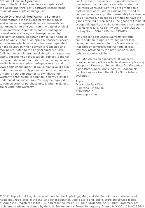 © 2018 Apple Inc. All rights reserved. Apple, the Apple logo, Mac, and MacBook Pro are trademarks of  Apple Inc., registered in the U.S. and other countries. Apple Store and iBooks Store are service marks of Apple Inc., registered in the U.S. and other countries. ENERGY STAR and the ENERGY STAR mark are registered trademarks owned by the U.S. Environmental Protection Agency. Printed in XXXX.  034-02625-ASoftware License AgreementUse of MacBook Pro constitutes acceptance of  the Apple and third-party software license terms found at www.apple.com/legal/sla.Apple One-Year Limited Warranty Summary  Apple warrants the included hardware product and accessories against defects in materials and workmanship for one year from the date of original retail purchase. Apple does not warrant against normal wear and tear, nor damage caused by accident or abuse. To obtain service, call Apple or visit an Apple Store or an Apple Authorized Service Provider—available service options are dependent on the country in which service is requested and may be restricted to the original country of sale. Call charges and international shipping charges may apply, depending on the location. Subject to the full terms and detailed information on obtaining service available at www.apple.com/legal/warranty and www.apple.com/support, if you submit a valid claim under this warranty, Apple will either repair, replace, or refund your computer at its own discretion. Warranty benefits are in addition to rights provided under local consumer laws. You may be required to furnish proof of purchase details when making a claim under this warranty. For Australian consumers: Our goods come with guarantees that cannot be excluded under the Australian Consumer Law. You are entitled to a replacement or refund for a major failure and for compensation for any other reasonably foreseeable loss or damage. You are also entitled to have the goods repaired or replaced if the goods fail to be of acceptable quality and the failure does not amount to a major failure. Apple Pty Ltd, PO Box A2629, Sydney South NSW 1235. Tel: 133-622.For Brazilian consumers: Warranty benefits  are in addition to rights provided under local consumer laws, except for the 1-year warranty  that already comprises the full term of legal warranty provided by the Brazilian consumer defense code/regulations.For Latin American consumers: If you need assistance, support is available at www.apple.com/la/support. Download the MacBook Pro Essentials guide from support.apple.com/es_LA/manuals/ macbook-pro or from the iBooks Store (where available).Apple One Apple Park Way Cupertino, CA 95014 408-996-1010 www.apple.com