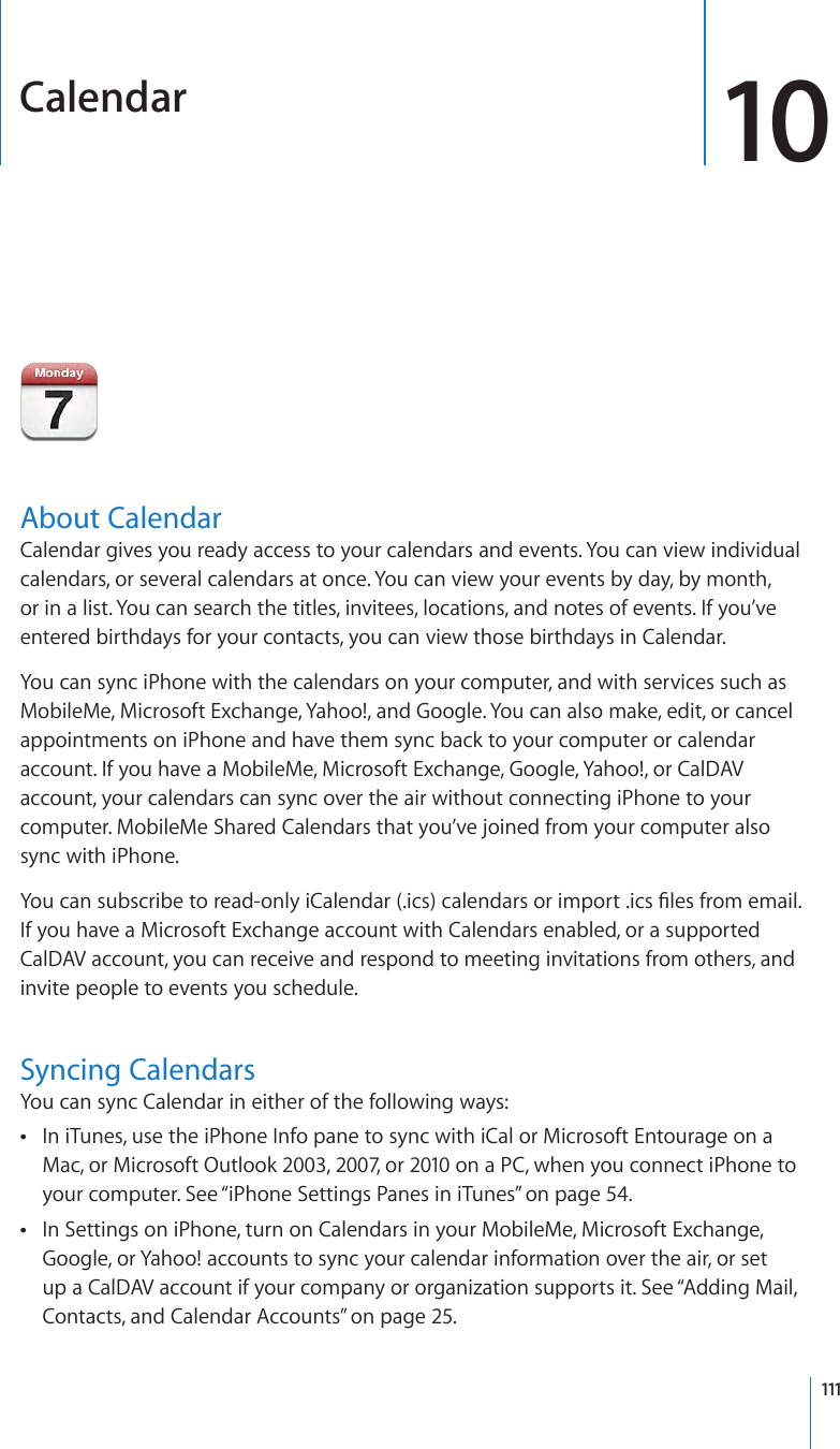 Calendar 10About CalendarCalendar gives you ready access to your calendars and events. You can view individual calendars, or several calendars at once. You can view your events by day, by month, or in a list. You can search the titles, invitees, locations, and notes of events. If you’ve entered birthdays for your contacts, you can view those birthdays in Calendar.You can sync iPhone with the calendars on your computer, and with services such as MobileMe, Microsoft Exchange, Yahoo!, and Google. You can also make, edit, or cancel appointments on iPhone and have them sync back to your computer or calendar account. If you have a MobileMe, Microsoft Exchange, Google, Yahoo!, or CalDAV account, your calendars can sync over the air without connecting iPhone to your computer. MobileMe Shared Calendars that you’ve joined from your computer also sync with iPhone.;QWECPUWDUETKDGVQTGCFQPN[K%CNGPFCTKEUECNGPFCTUQTKORQTVKEU°NGUHTQOGOCKNIf you have a Microsoft Exchange account with Calendars enabled, or a supported CalDAV account, you can receive and respond to meeting invitations from others, and invite people to events you schedule.Syncing CalendarsYou can sync Calendar in either of the following ways:In iTunes, use the iPhone Info pane to sync with iCal or Microsoft Entourage on a  Mac, or Microsoft Outlook 2003, 2007, or 2010 on a PC, when you connect iPhone to your computer. See “iPhone Settings Panes in iTunes” on page 54.In Settings on iPhone, turn on Calendars in your MobileMe, Microsoft Exchange,  Google, or Yahoo! accounts to sync your calendar information over the air, or set up a CalDAV account if your company or organization supports it. See “Adding Mail, Contacts, and Calendar Accounts” on page 25.111
