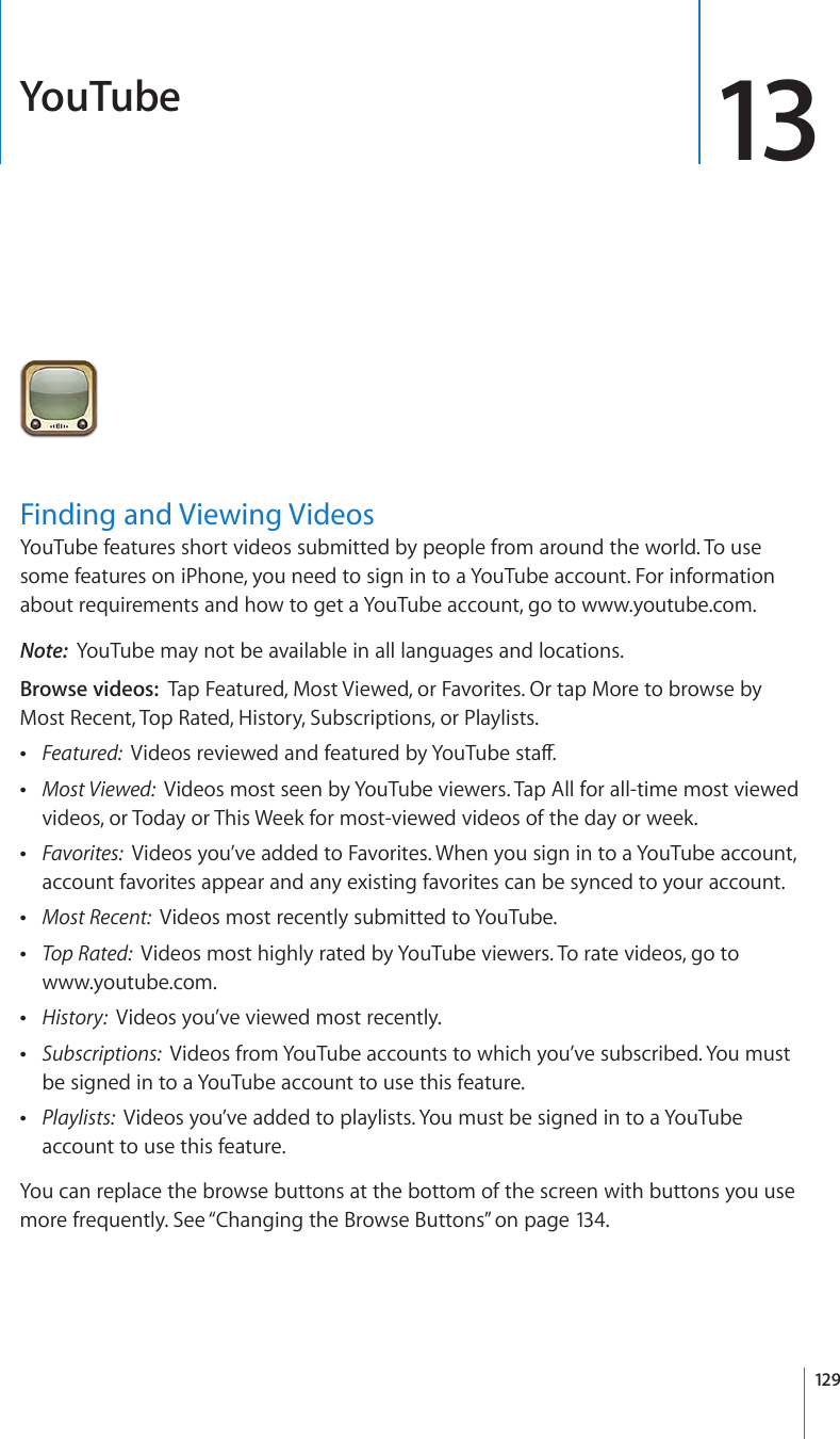 YouTube 13Finding and Viewing VideosYouTube features short videos submitted by people from around the world. To use some features on iPhone, you need to sign in to a YouTube account. For information about requirements and how to get a YouTube account, go to www.youtube.com.Note:  YouTube may not be available in all languages and locations.Browse videos:  Tap Featured, Most Viewed, or Favorites. Or tap More to browse by Most Recent, Top Rated, History, Subscriptions, or Playlists. Featured:  8KFGQUTGXKGYGFCPFHGCVWTGFD[;QW6WDGUVCÒ Most Viewed:  Videos most seen by YouTube viewers. Tap All for all-time most viewed videos, or Today or This Week for most-viewed videos of the day or week. Favorites:  Videos you’ve added to Favorites. When you sign in to a YouTube account, account favorites appear and any existing favorites can be synced to your account. Most Recent:  Videos most recently submitted to YouTube. Top Rated:  Videos most highly rated by YouTube viewers. To rate videos, go to  www.youtube.com. History:  Videos you’ve viewed most recently. Subscriptions:  Videos from YouTube accounts to which you’ve subscribed. You must be signed in to a YouTube account to use this feature. Playlists:  Videos you’ve added to playlists. You must be signed in to a YouTube account to use this feature.You can replace the browse buttons at the bottom of the screen with buttons you use more frequently. See “Changing the Browse Buttons” on page 134.129