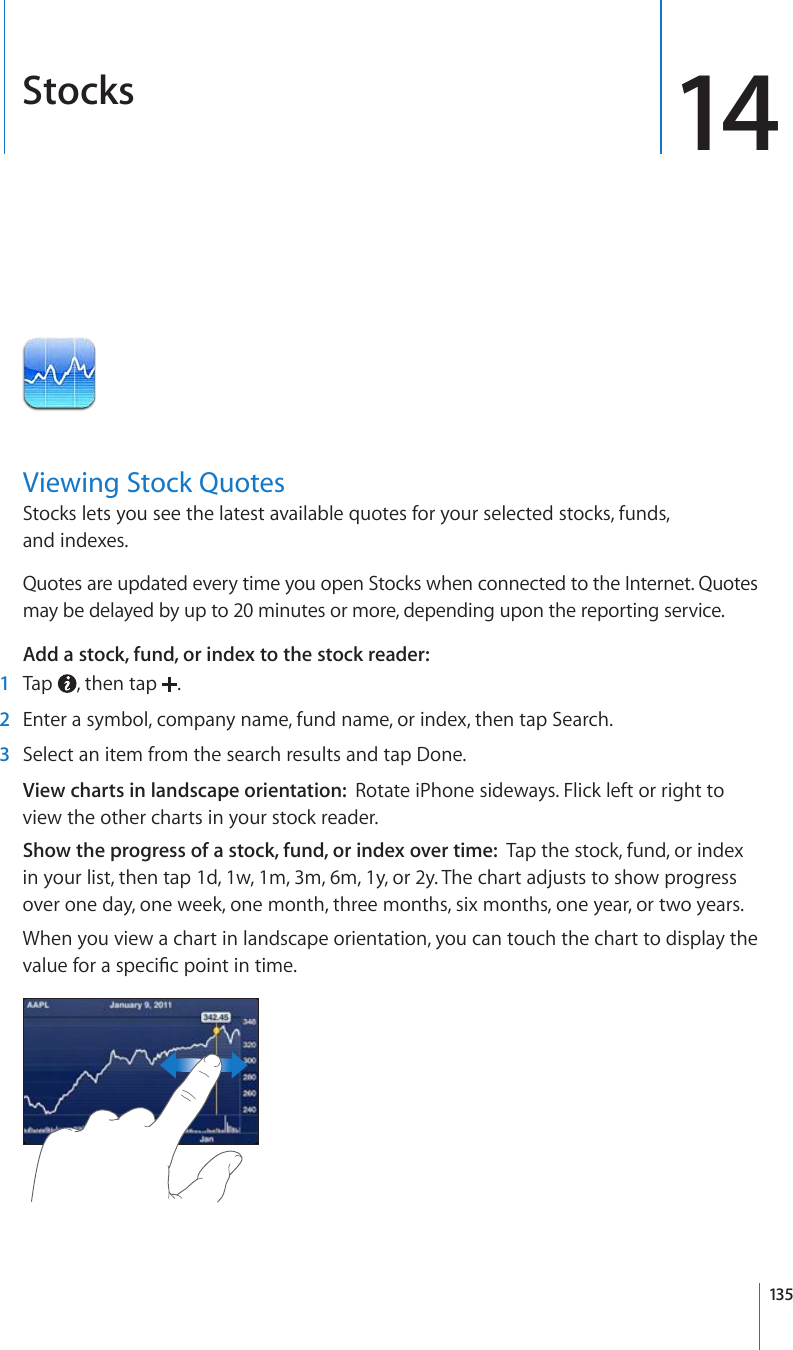 Stocks 14Viewing Stock QuotesStocks lets you see the latest available quotes for your selected stocks, funds,  and indexes. Quotes are updated every time you open Stocks when connected to the Internet. Quotes may be delayed by up to 20 minutes or more, depending upon the reporting service.Add a stock, fund, or index to the stock reader:    1  Tap  , then tap  .  2  Enter a symbol, company name, fund name, or index, then tap Search.  3  Select an item from the search results and tap Done.View charts in landscape orientation:  Rotate iPhone sideways. Flick left or right to view the other charts in your stock reader.Show the progress of a stock, fund, or index over time:  Tap the stock, fund, or index in your list, then tap 1d, 1w, 1m, 3m, 6m, 1y, or 2y. The chart adjusts to show progress over one day, one week, one month, three months, six months, one year, or two years.When you view a chart in landscape orientation, you can touch the chart to display the XCNWGHQTCURGEK°ERQKPVKPVKOG135