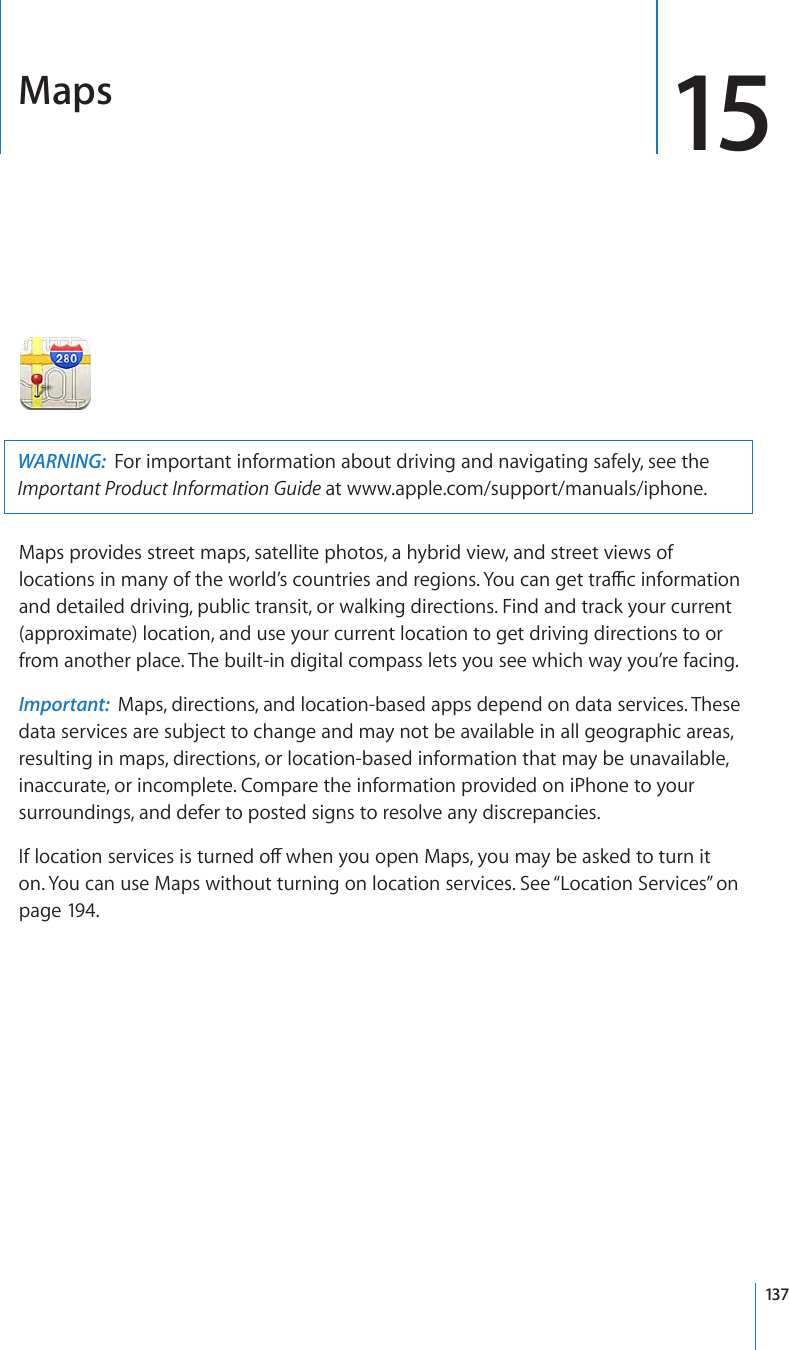 Maps 15WARNING:  For important information about driving and navigating safely, see the Important Product Information Guide at www.apple.com/support/manuals/iphone.Maps provides street maps, satellite photos, a hybrid view, and street views of NQECVKQPUKPOCP[QHVJGYQTNF¨UEQWPVTKGUCPFTGIKQPU;QWECPIGVVTCÓEKPHQTOCVKQPand detailed driving, public transit, or walking directions. Find and track your current (approximate) location, and use your current location to get driving directions to or from another place. The built-in digital compass lets you see which way you’re facing.Important:  Maps, directions, and location-based apps depend on data services. These data services are subject to change and may not be available in all geographic areas, resulting in maps, directions, or location-based information that may be unavailable, inaccurate, or incomplete. Compare the information provided on iPhone to your surroundings, and defer to posted signs to resolve any discrepancies. +HNQECVKQPUGTXKEGUKUVWTPGFQÒYJGP[QWQRGP/CRU[QWOC[DGCUMGFVQVWTPKVon. You can use Maps without turning on location services. See “Location Services” on page 194.137