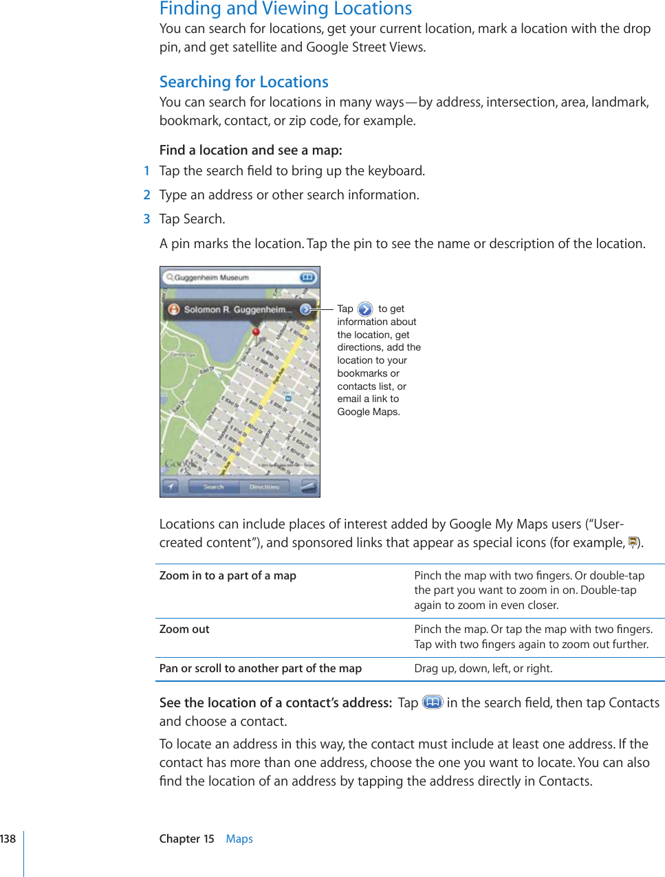 Finding and Viewing LocationsYou can search for locations, get your current location, mark a location with the drop pin, and get satellite and Google Street Views.Searching for LocationsYou can search for locations in many ways—by address, intersection, area, landmark, bookmark, contact, or zip code, for example. Find a location and see a map:  1 6CRVJGUGCTEJ°GNFVQDTKPIWRVJGMG[DQCTF  2  Type an address or other search information.  3  Tap Search.A pin marks the location. Tap the pin to see the name or description of the location.;HW[VNL[PUMVYTH[PVUHIV\[[OLSVJH[PVUNL[KPYLJ[PVUZHKK[OLSVJH[PVU[V`V\YIVVRTHYRZVYJVU[HJ[ZSPZ[VYLTHPSHSPUR[V.VVNSL4HWZLocations can include places of interest added by Google My Maps users (“User-created content”), and sponsored links that appear as special icons (for example,  ).Zoom in to a part of a map 2KPEJVJGOCRYKVJVYQ°PIGTU1TFQWDNGVCRthe part you want to zoom in on. Double-tap again to zoom in even closer.Zoom out 2KPEJVJGOCR1TVCRVJGOCRYKVJVYQ°PIGTU6CRYKVJVYQ°PIGTUCICKPVQ\QQOQWVHWTVJGTPan or scroll to another part of the map Drag up, down, left, or right.See the location of a contact’s address:  Tap  KPVJGUGCTEJ°GNFVJGPVCR%QPVCEVUand choose a contact.To locate an address in this way, the contact must include at least one address. If the contact has more than one address, choose the one you want to locate. You can also °PFVJGNQECVKQPQHCPCFFTGUUD[VCRRKPIVJGCFFTGUUFKTGEVN[KP%QPVCEVU138 Chapter 15    Maps