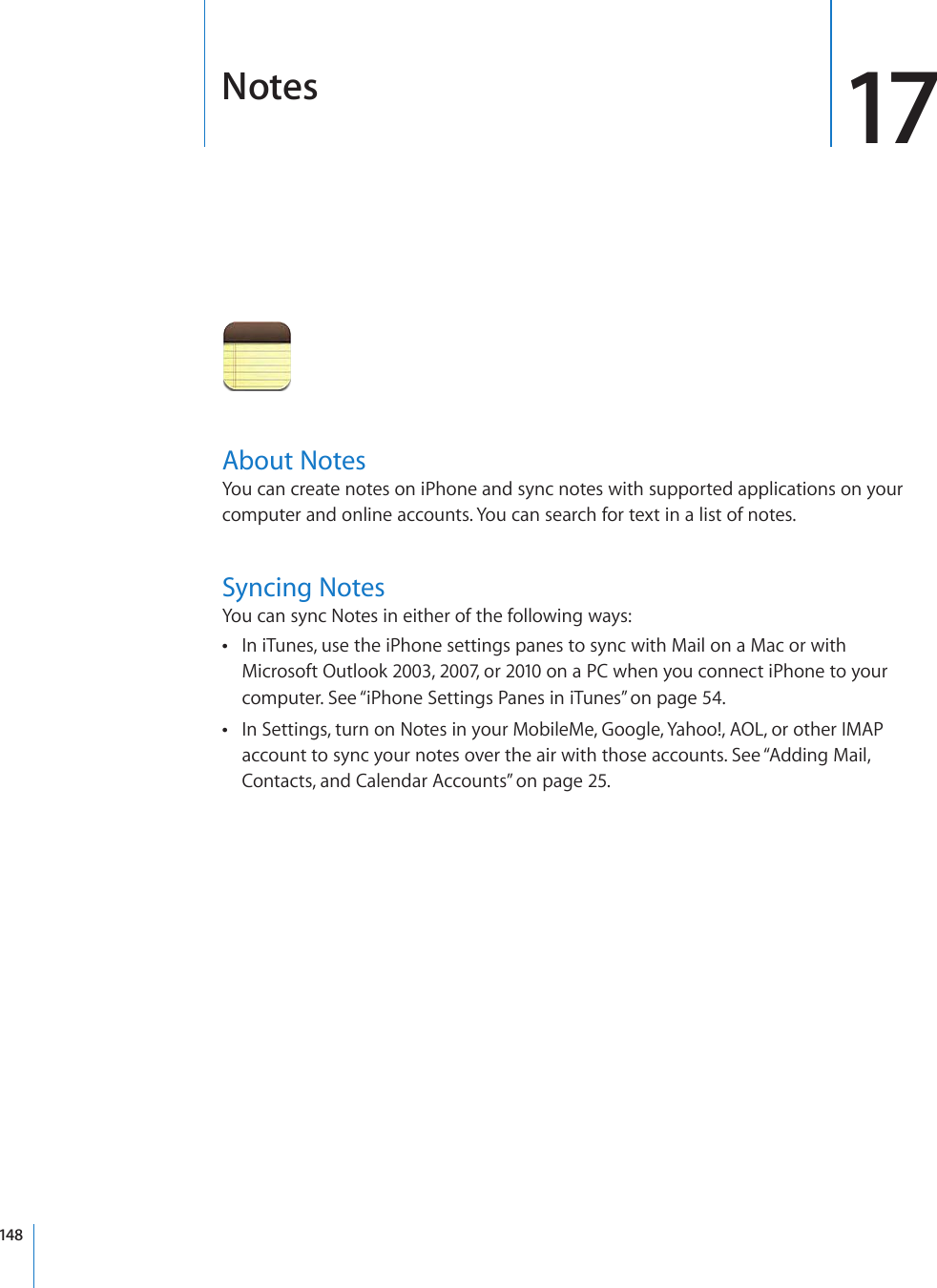 Notes 17About NotesYou can create notes on iPhone and sync notes with supported applications on your computer and online accounts. You can search for text in a list of notes.Syncing NotesYou can sync Notes in either of the following ways:In iTunes, use the iPhone settings panes to sync with Mail on a Mac or with  Microsoft Outlook 2003, 2007, or 2010 on a PC when you connect iPhone to your computer. See “iPhone Settings Panes in iTunes” on page 54.In Settings, turn on Notes in your MobileMe, Google, Yahoo!, AOL, or other IMAP  account to sync your notes over the air with those accounts. See “Adding Mail, Contacts, and Calendar Accounts” on page 25.148