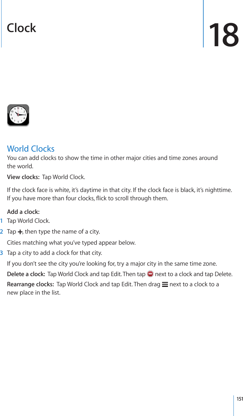 Clock 18World ClocksYou can add clocks to show the time in other major cities and time zones around  the world.View clocks:  Tap World Clock.If the clock face is white, it’s daytime in that city. If the clock face is black, it’s nighttime. +H[QWJCXGOQTGVJCPHQWTENQEMU±KEMVQUETQNNVJTQWIJVJGOAdd a clock:    1  Tap World Clock.  2  Tap  , then type the name of a city.Cities matching what you’ve typed appear below.  3  Tap a city to add a clock for that city.If you don’t see the city you’re looking for, try a major city in the same time zone.Delete a clock:  Tap World Clock and tap Edit. Then tap   next to a clock and tap Delete.Rearrange clocks:  Tap World Clock and tap Edit. Then drag   next to a clock to a  new place in the list.151