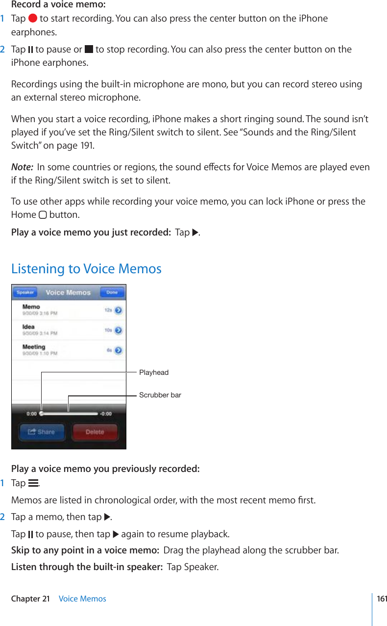 Record a voice memo:    1  Tap   to start recording. You can also press the center button on the iPhone earphones.  2  Tap   to pause or   to stop recording. You can also press the center button on the iPhone earphones.Recordings using the built-in microphone are mono, but you can record stereo using an external stereo microphone.When you start a voice recording, iPhone makes a short ringing sound. The sound isn’t played if you’ve set the Ring/Silent switch to silent. See “Sounds and the Ring/Silent Switch” on page 191.Note:  +PUQOGEQWPVTKGUQTTGIKQPUVJGUQWPFGÒGEVUHQT8QKEG/GOQUCTGRNC[GFGXGPif the Ring/Silent switch is set to silent.To use other apps while recording your voice memo, you can lock iPhone or press the Home   button.Play a voice memo you just recorded:  Tap  .Listening to Voice Memos:JY\IILYIHY7SH`OLHKPlay a voice memo you previously recorded:    1  Tap  ./GOQUCTGNKUVGFKPEJTQPQNQIKECNQTFGTYKVJVJGOQUVTGEGPVOGOQ°TUV  2  Tap a memo, then tap  . Tap   to pause, then tap   again to resume playback.Skip to any point in a voice memo:  Drag the playhead along the scrubber bar.Listen through the built-in speaker:  Tap Speaker.161Chapter 21    Voice Memos