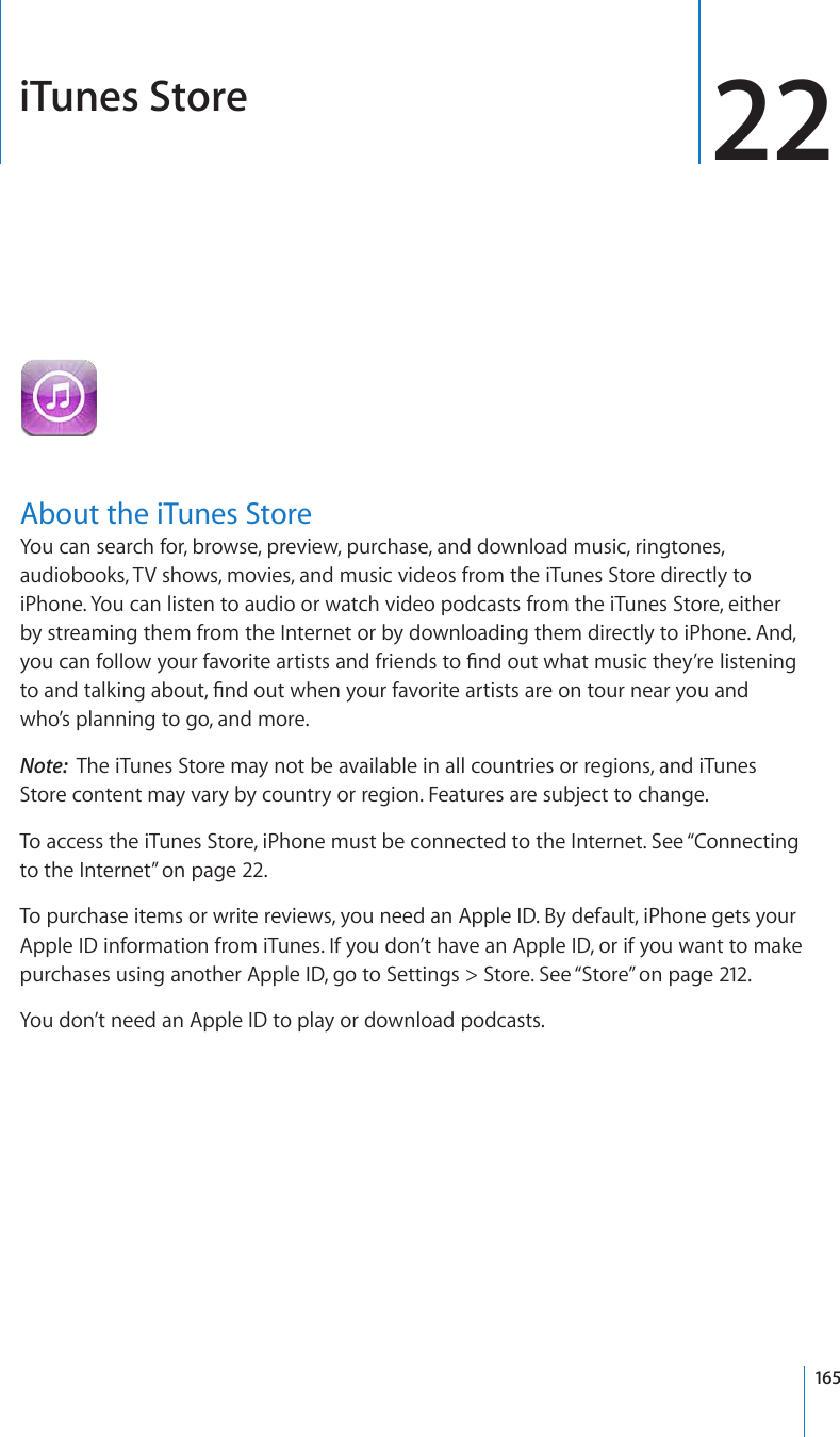 iTunes Store 22About the iTunes StoreYou can search for, browse, preview, purchase, and download music, ringtones, audiobooks, TV shows, movies, and music videos from the iTunes Store directly to iPhone. You can listen to audio or watch video podcasts from the iTunes Store, either by streaming them from the Internet or by downloading them directly to iPhone. And, [QWECPHQNNQY[QWTHCXQTKVGCTVKUVUCPFHTKGPFUVQ°PFQWVYJCVOWUKEVJG[¨TGNKUVGPKPIVQCPFVCNMKPICDQWV°PFQWVYJGP[QWTHCXQTKVGCTVKUVUCTGQPVQWTPGCT[QWCPFwho’s planning to go, and more.Note:  The iTunes Store may not be available in all countries or regions, and iTunes Store content may vary by country or region. Features are subject to change.To access the iTunes Store, iPhone must be connected to the Internet. See “Connecting to the Internet” on page 22.To purchase items or write reviews, you need an Apple ID. By default, iPhone gets your Apple ID information from iTunes. If you don’t have an Apple ID, or if you want to make purchases using another Apple ID, go to Settings &gt; Store. See “Store” on page 212.You don’t need an Apple ID to play or download podcasts.165