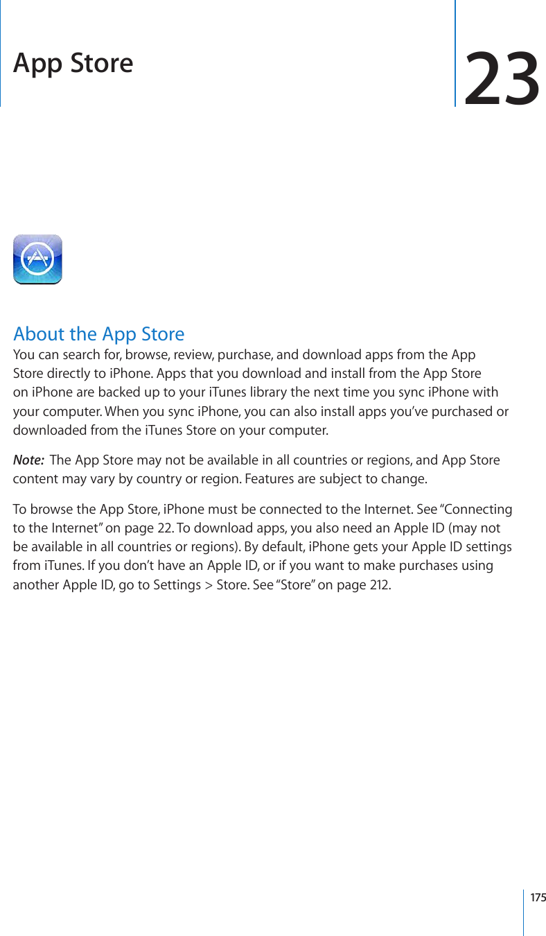 App Store 23About the App StoreYou can search for, browse, review, purchase, and download apps from the App Store directly to iPhone. Apps that you download and install from the App Store on iPhone are backed up to your iTunes library the next time you sync iPhone with your computer. When you sync iPhone, you can also install apps you’ve purchased or downloaded from the iTunes Store on your computer.Note:  The App Store may not be available in all countries or regions, and App Store content may vary by country or region. Features are subject to change.To browse the App Store, iPhone must be connected to the Internet. See “Connecting to the Internet” on page 22. To download apps, you also need an Apple ID (may not be available in all countries or regions). By default, iPhone gets your Apple ID settings from iTunes. If you don’t have an Apple ID, or if you want to make purchases using another Apple ID, go to Settings &gt; Store. See “Store” on page 212.175