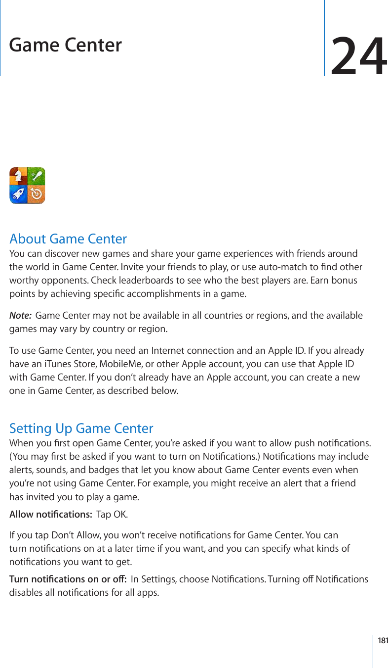 Game Center 24About Game CenterYou can discover new games and share your game experiences with friends around VJGYQTNFKP)COG%GPVGT+PXKVG[QWTHTKGPFUVQRNC[QTWUGCWVQOCVEJVQ°PFQVJGTworthy opponents. Check leaderboards to see who the best players are. Earn bonus RQKPVUD[CEJKGXKPIURGEK°ECEEQORNKUJOGPVUKPCICOGNote:  Game Center may not be available in all countries or regions, and the available games may vary by country or region.To use Game Center, you need an Internet connection and an Apple ID. If you already have an iTunes Store, MobileMe, or other Apple account, you can use that Apple ID with Game Center. If you don’t already have an Apple account, you can create a new one in Game Center, as described below.Setting Up Game Center9JGP[QW°TUVQRGP)COG%GPVGT[QW¨TGCUMGFKH[QWYCPVVQCNNQYRWUJPQVK°ECVKQPU;QWOC[°TUVDGCUMGFKH[QWYCPVVQVWTPQP0QVK°ECVKQPU0QVK°ECVKQPUOC[KPENWFGalerts, sounds, and badges that let you know about Game Center events even when you’re not using Game Center. For example, you might receive an alert that a friend has invited you to play a game. #NNQYPQVK°ECVKQPU6CR1-+H[QWVCR&amp;QP¨V#NNQY[QWYQP¨VTGEGKXGPQVK°ECVKQPUHQT)COG%GPVGT;QWECPVWTPPQVK°ECVKQPUQPCVCNCVGTVKOGKH[QWYCPVCPF[QWECPURGEKH[YJCVMKPFUQHPQVK°ECVKQPU[QWYCPVVQIGV6WTPPQVK°ECVKQPUQPQTQÒ+P5GVVKPIUEJQQUG0QVK°ECVKQPU6WTPKPIQÒ0QVK°ECVKQPUFKUCDNGUCNNPQVK°ECVKQPUHQTCNNCRRU181