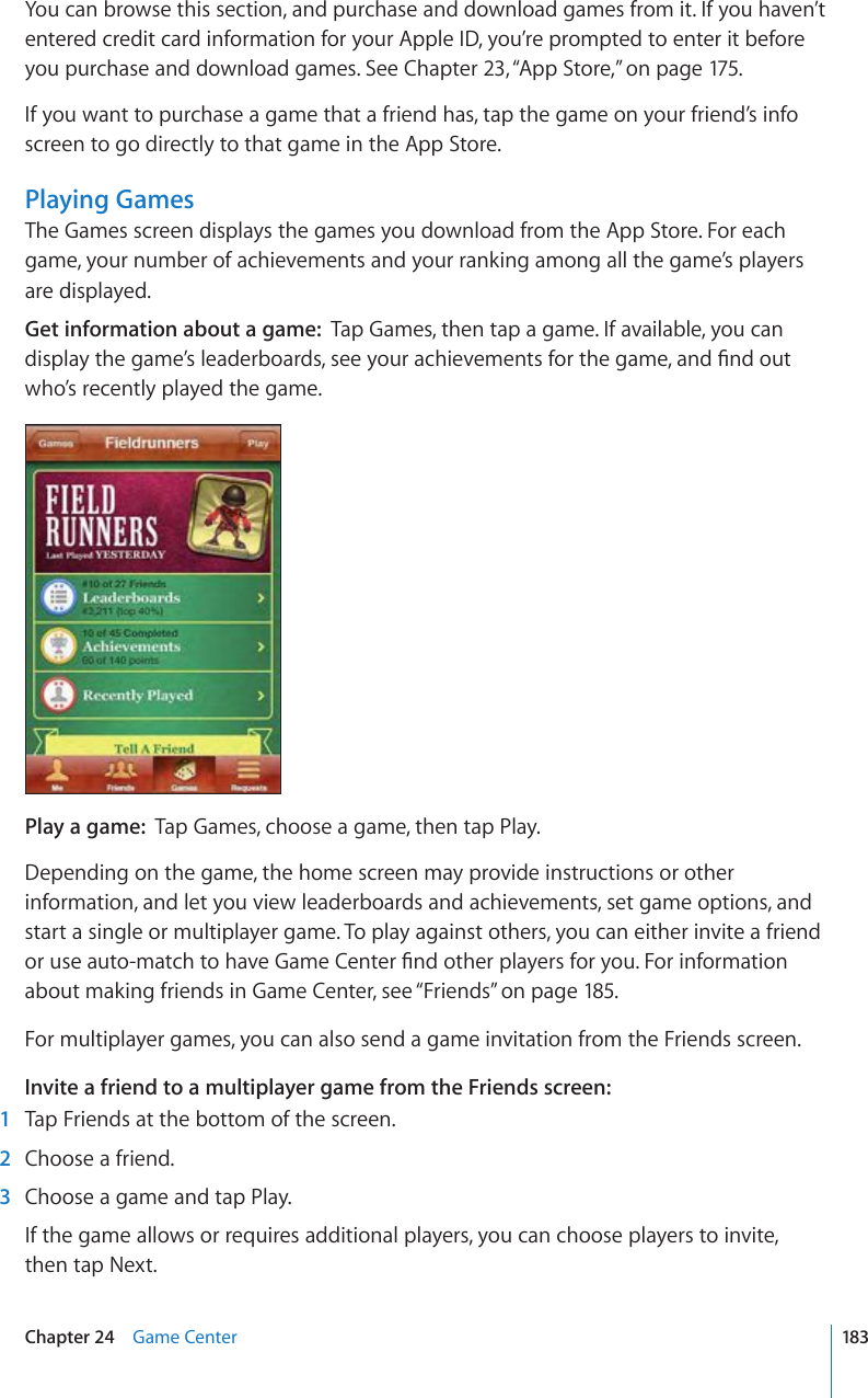You can browse this section, and purchase and download games from it. If you haven’t entered credit card information for your Apple ID, you’re prompted to enter it before you purchase and download games. See Chapter 23, “App Store,” on page 175.If you want to purchase a game that a friend has, tap the game on your friend’s info screen to go directly to that game in the App Store. Playing GamesThe Games screen displays the games you download from the App Store. For each game, your number of achievements and your ranking among all the game’s players are displayed.Get information about a game:  Tap Games, then tap a game. If available, you can FKURNC[VJGICOG¨UNGCFGTDQCTFUUGG[QWTCEJKGXGOGPVUHQTVJGICOGCPF°PFQWVwho’s recently played the game.Play a game:  Tap Games, choose a game, then tap Play.Depending on the game, the home screen may provide instructions or other information, and let you view leaderboards and achievements, set game options, and start a single or multiplayer game. To play against others, you can either invite a friend QTWUGCWVQOCVEJVQJCXG)COG%GPVGT°PFQVJGTRNC[GTUHQT[QW(QTKPHQTOCVKQPabout making friends in Game Center, see “Friends” on page 185.For multiplayer games, you can also send a game invitation from the Friends screen.Invite a friend to a multiplayer game from the Friends screen:  1  Tap Friends at the bottom of the screen.  2  Choose a friend.  3  Choose a game and tap Play.If the game allows or requires additional players, you can choose players to invite,  then tap Next.183Chapter 24    Game Center