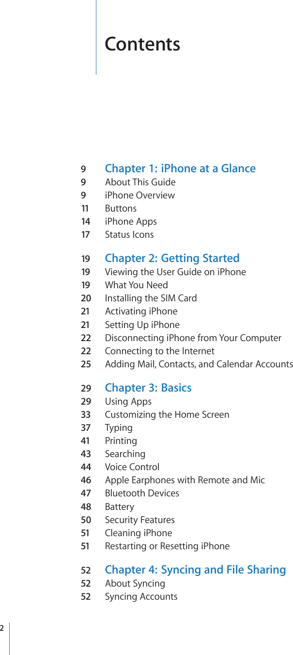 Contents9  Chapter 1:   iPhone at a Glance9  About This Guide9  iPhone Overview11  Buttons14 iPhone Apps17 Status Icons19 Chapter 2:   Getting Started19 Viewing the User Guide on iPhone19 What You Need20  Installing the SIM Card21 Activating iPhone21 Setting Up iPhone22 Disconnecting iPhone from Your Computer22 Connecting to the Internet25  Adding Mail, Contacts, and Calendar Accounts29  Chapter 3:   Basics29  Using Apps33 Customizing the Home Screen37 Typing41 Printing43  Searching44 Voice Control46  Apple Earphones with Remote and Mic47  Bluetooth Devices48  Battery50  Security Features51 Cleaning iPhone51 Restarting or Resetting iPhone52 Chapter 4:   Syncing and File Sharing52 About Syncing52 Syncing Accounts2