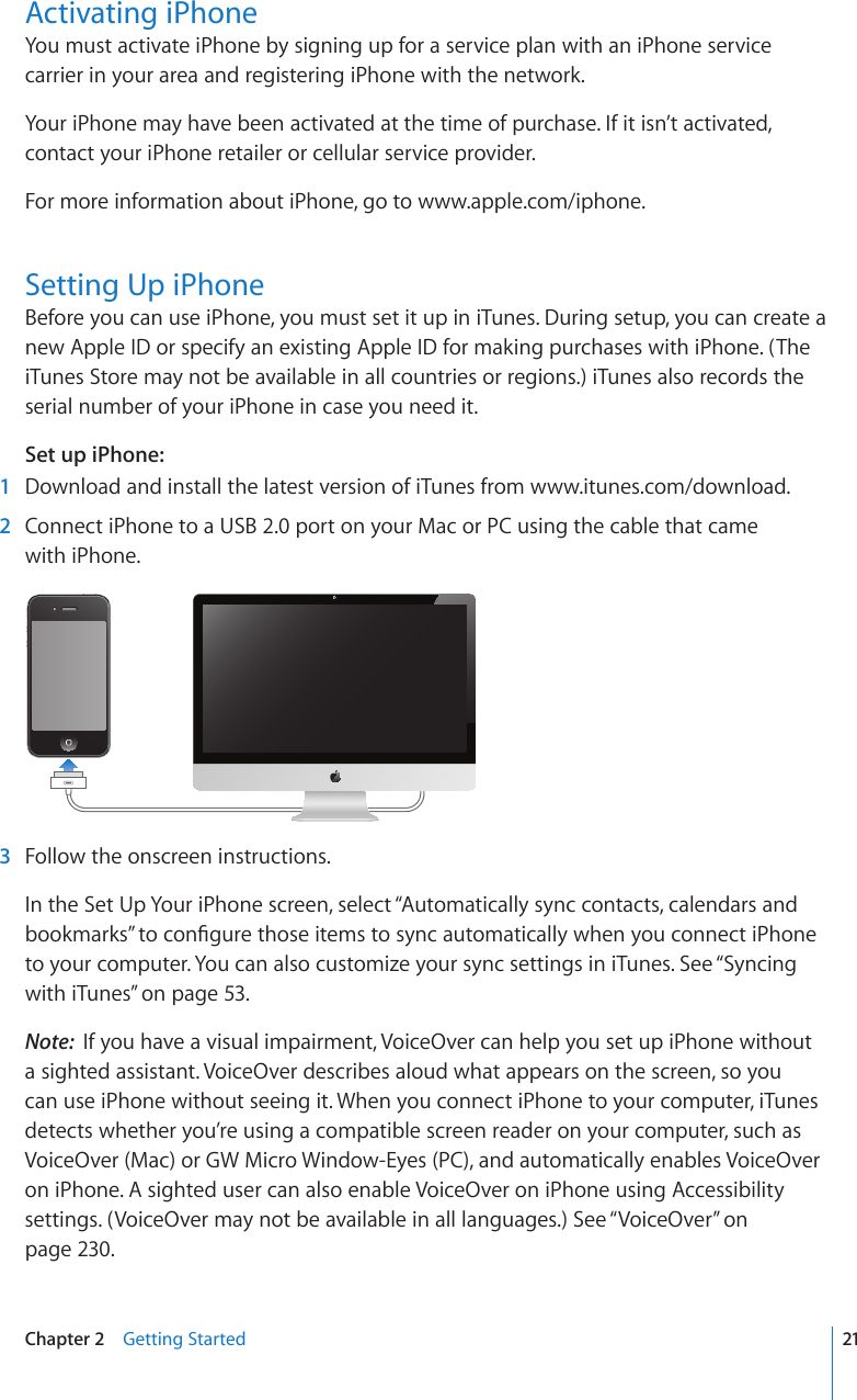 Activating iPhoneYou must activate iPhone by signing up for a service plan with an iPhone service carrier in your area and registering iPhone with the network.Your iPhone may have been activated at the time of purchase. If it isn’t activated, contact your iPhone retailer or cellular service provider.For more information about iPhone, go to www.apple.com/iphone.Setting Up iPhoneBefore you can use iPhone, you must set it up in iTunes. During setup, you can create a new Apple ID or specify an existing Apple ID for making purchases with iPhone. (The iTunes Store may not be available in all countries or regions.) iTunes also records the serial number of your iPhone in case you need it.Set up iPhone:  1  Download and install the latest version of iTunes from www.itunes.com/download.  2  Connect iPhone to a USB 2.0 port on your Mac or PC using the cable that came  with iPhone.  3  Follow the onscreen instructions.In the Set Up Your iPhone screen, select “Automatically sync contacts, calendars and DQQMOCTMU¦VQEQP°IWTGVJQUGKVGOUVQU[PECWVQOCVKECNN[YJGP[QWEQPPGEVK2JQPGto your computer. You can also customize your sync settings in iTunes. See “Syncing with iTunes” on page 53.Note:  If you have a visual impairment, VoiceOver can help you set up iPhone without a sighted assistant. VoiceOver describes aloud what appears on the screen, so you can use iPhone without seeing it. When you connect iPhone to your computer, iTunes detects whether you’re using a compatible screen reader on your computer, such as VoiceOver (Mac) or GW Micro Window-Eyes (PC), and automatically enables VoiceOver on iPhone. A sighted user can also enable VoiceOver on iPhone using Accessibility settings. (VoiceOver may not be available in all languages.) See “VoiceOver” on page 230. 21Chapter 2    Getting Started