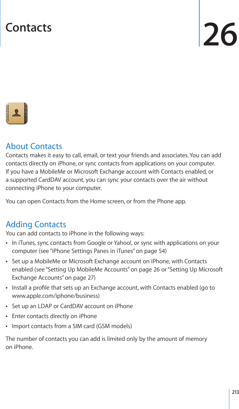 Contacts 26About ContactsContacts makes it easy to call, email, or text your friends and associates. You can add contacts directly on iPhone, or sync contacts from applications on your computer. If you have a MobileMe or Microsoft Exchange account with Contacts enabled, or a supported CardDAV account, you can sync your contacts over the air without connecting iPhone to your computer.You can open Contacts from the Home screen, or from the Phone app.Adding ContactsYou can add contacts to iPhone in the following ways:In iTunes, sync contacts from Google or Yahoo!, or sync with applications on your  computer (see “iPhone Settings Panes in iTunes” on page 54)Set up a MobileMe or Microsoft Exchange account on iPhone, with Contacts  enabled (see “Setting Up MobileMe Accounts” on page 26 or “Setting Up Microsoft Exchange Accounts” on page 27)+PUVCNNCRTQ°NGVJCVUGVUWRCP&apos;ZEJCPIGCEEQWPVYKVJ%QPVCEVUGPCDNGFIQVQ www.apple.com/iphone/business)Set up an LDAP or CardDAV account on iPhone Enter contacts directly on iPhone Import contacts from a SIM card (GSM models) The number of contacts you can add is limited only by the amount of memory  on iPhone.213