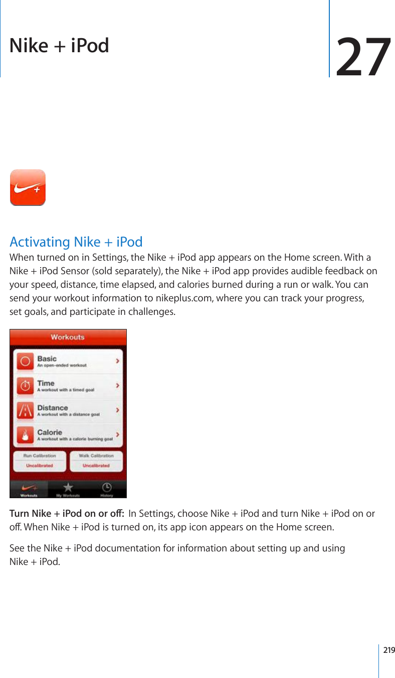Nike + iPod 27Activating Nike + iPodWhen turned on in Settings, the Nike + iPod app appears on the Home screen. With a Nike + iPod Sensor (sold separately), the Nike + iPod app provides audible feedback on your speed, distance, time elapsed, and calories burned during a run or walk. You can send your workout information to nikeplus.com, where you can track your progress, set goals, and participate in challenges.6WTP0KMGK2QFQPQTQÒIn Settings, choose Nike + iPod and turn Nike + iPod on or QÒ9JGP0KMGK2QFKUVWTPGFQPKVUCRRKEQPCRRGCTUQPVJG*QOGUETGGPSee the Nike + iPod documentation for information about setting up and using Nike + iPod.219
