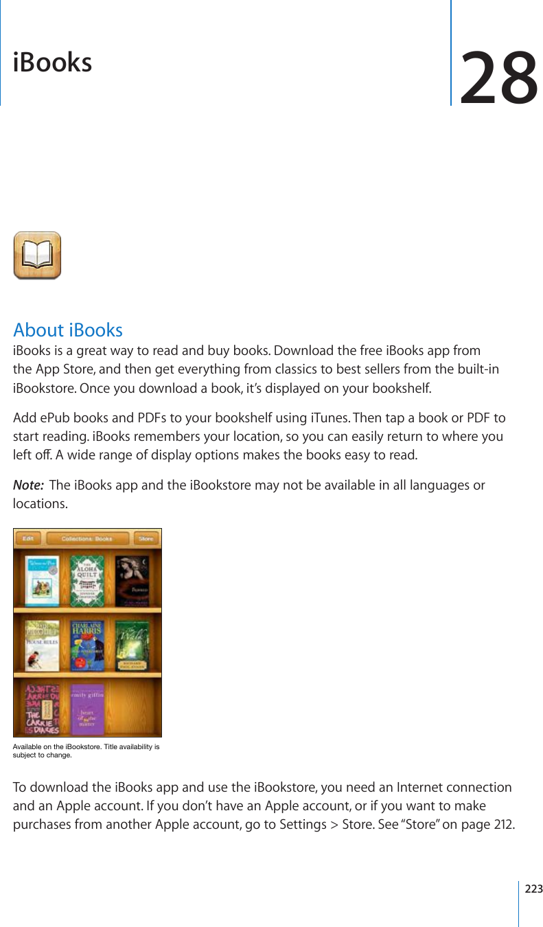 iBooks 28About iBooksiBooks is a great way to read and buy books. Download the free iBooks app from the App Store, and then get everything from classics to best sellers from the built-in iBookstore. Once you download a book, it’s displayed on your bookshelf. Add ePub books and PDFs to your bookshelf using iTunes. Then tap a book or PDF to start reading. iBooks remembers your location, so you can easily return to where you NGHVQÒ#YKFGTCPIGQHFKURNC[QRVKQPUOCMGUVJGDQQMUGCU[VQTGCFNote:  The iBooks app and the iBookstore may not be available in all languages or locations.(]HPSHISLVU[OLP)VVRZ[VYL;P[SLH]HPSHIPSP[`PZZ\IQLJ[[VJOHUNLTo download the iBooks app and use the iBookstore, you need an Internet connection and an Apple account. If you don’t have an Apple account, or if you want to make purchases from another Apple account, go to Settings &gt; Store. See “Store” on page 212.223