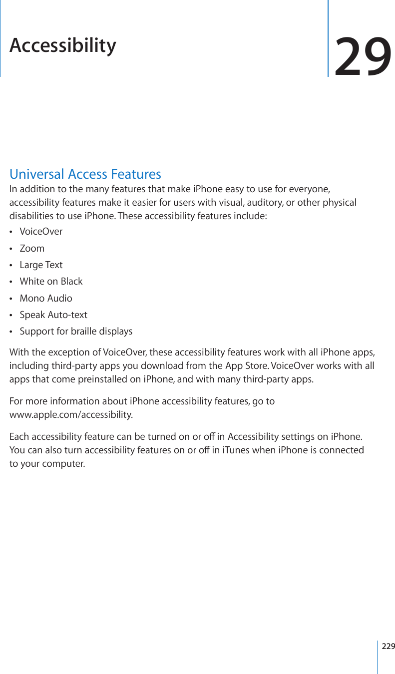 Accessibility 29Universal Access FeaturesIn addition to the many features that make iPhone easy to use for everyone, accessibility features make it easier for users with visual, auditory, or other physical disabilities to use iPhone. These accessibility features include:VoiceOver Zoom Large Text White on Black Mono Audio Speak Auto-text Support for braille displays With the exception of VoiceOver, these accessibility features work with all iPhone apps, including third-party apps you download from the App Store. VoiceOver works with all apps that come preinstalled on iPhone, and with many third-party apps.For more information about iPhone accessibility features, go to  www.apple.com/accessibility.&apos;CEJCEEGUUKDKNKV[HGCVWTGECPDGVWTPGFQPQTQÒKP#EEGUUKDKNKV[UGVVKPIUQPK2JQPG;QWECPCNUQVWTPCEEGUUKDKNKV[HGCVWTGUQPQTQÒKPK6WPGUYJGPK2JQPGKUEQPPGEVGF to your computer. 229
