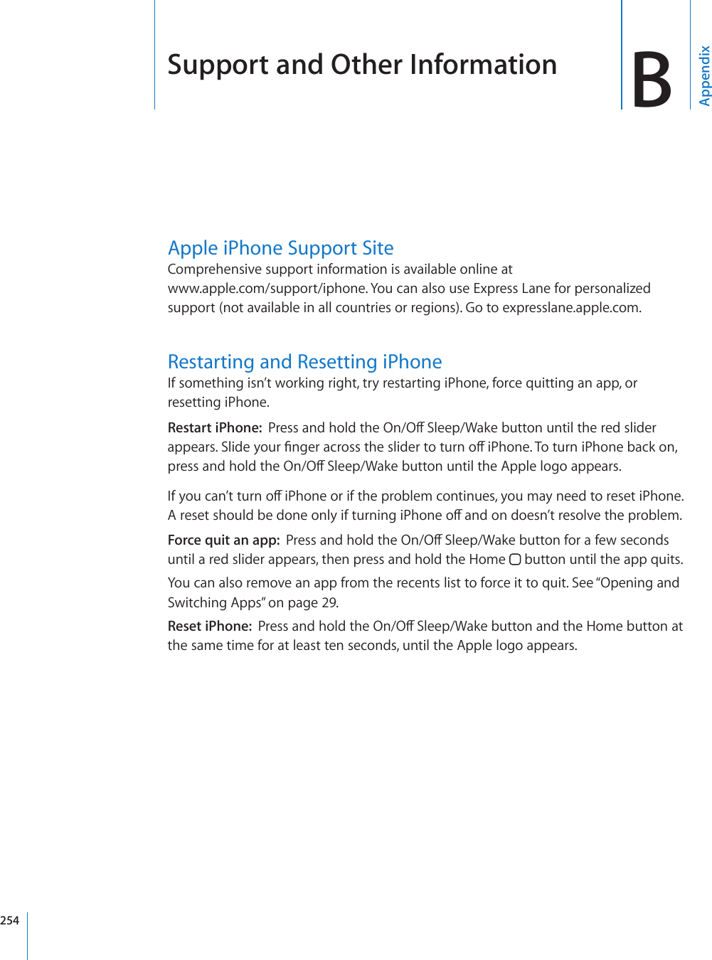 Support and Other Information BAppendixApple iPhone Support SiteComprehensive support information is available online at  www.apple.com/support/iphone. You can also use Express Lane for personalized support (not available in all countries or regions). Go to expresslane.apple.com. Restarting and Resetting iPhoneIf something isn’t working right, try restarting iPhone, force quitting an app, or resetting iPhone.Restart iPhone:  2TGUUCPFJQNFVJG1P1Ò5NGGR9CMGDWVVQPWPVKNVJGTGFUNKFGTCRRGCTU5NKFG[QWT°PIGTCETQUUVJGUNKFGTVQVWTPQÒK2JQPG6QVWTPK2JQPGDCEMQPRTGUUCPFJQNFVJG1P1Ò5NGGR9CMGDWVVQPWPVKNVJG#RRNGNQIQCRRGCTU+H[QWECP¨VVWTPQÒK2JQPGQTKHVJGRTQDNGOEQPVKPWGU[QWOC[PGGFVQTGUGVK2JQPG#TGUGVUJQWNFDGFQPGQPN[KHVWTPKPIK2JQPGQÒCPFQPFQGUP¨VTGUQNXGVJGRTQDNGOForce quit an app:  2TGUUCPFJQNFVJG1P1Ò5NGGR9CMGDWVVQPHQTCHGYUGEQPFUuntil a red slider appears, then press and hold the Home   button until the app quits.You can also remove an app from the recents list to force it to quit. See “Opening and Switching Apps” on page 29.Reset iPhone:  2TGUUCPFJQNFVJG1P1Ò5NGGR9CMGDWVVQPCPFVJG*QOGDWVVQPCVthe same time for at least ten seconds, until the Apple logo appears.254