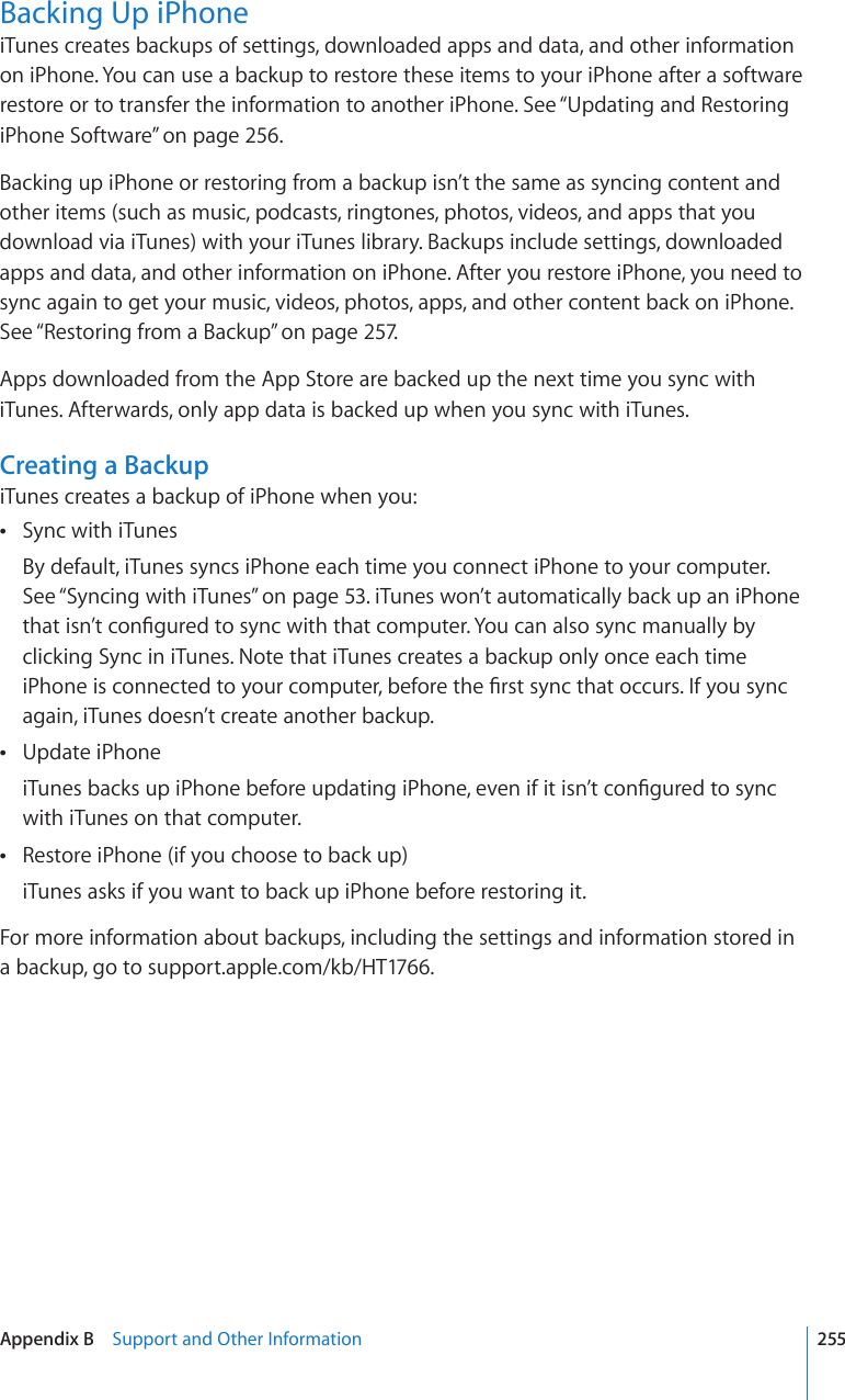 Backing Up iPhoneiTunes creates backups of settings, downloaded apps and data, and other information on iPhone. You can use a backup to restore these items to your iPhone after a software restore or to transfer the information to another iPhone. See “Updating and Restoring iPhone Software” on page 256.Backing up iPhone or restoring from a backup isn’t the same as syncing content and other items (such as music, podcasts, ringtones, photos, videos, and apps that you download via iTunes) with your iTunes library. Backups include settings, downloaded apps and data, and other information on iPhone. After you restore iPhone, you need to sync again to get your music, videos, photos, apps, and other content back on iPhone. See “Restoring from a Backup” on page 257.Apps downloaded from the App Store are backed up the next time you sync with iTunes. Afterwards, only app data is backed up when you sync with iTunes.Creating a BackupiTunes creates a backup of iPhone when you:Sync with iTunes By default, iTunes syncs iPhone each time you connect iPhone to your computer. See “Syncing with iTunes” on page 53. iTunes won’t automatically back up an iPhone VJCVKUP¨VEQP°IWTGFVQU[PEYKVJVJCVEQORWVGT;QWECPCNUQU[PEOCPWCNN[D[clicking Sync in iTunes. Note that iTunes creates a backup only once each time K2JQPGKUEQPPGEVGFVQ[QWTEQORWVGTDGHQTGVJG°TUVU[PEVJCVQEEWTU+H[QWU[PEagain, iTunes doesn’t create another backup.Update iPhone K6WPGUDCEMUWRK2JQPGDGHQTGWRFCVKPIK2JQPGGXGPKHKVKUP¨VEQP°IWTGFVQU[PEwith iTunes on that computer.Restore iPhone (if you choose to back up) iTunes asks if you want to back up iPhone before restoring it.For more information about backups, including the settings and information stored in a backup, go to support.apple.com/kb/HT1766.255Appendix B    Support and Other Information