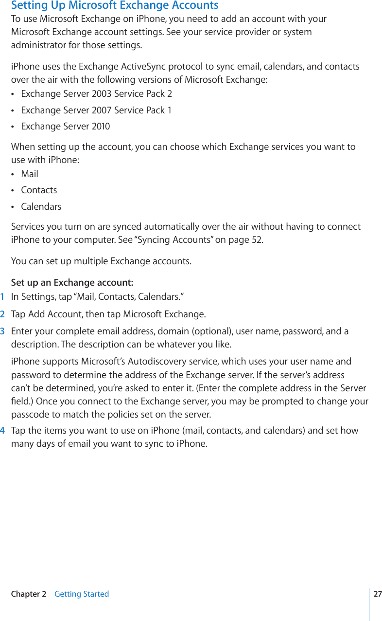 Setting Up Microsoft Exchange AccountsTo use Microsoft Exchange on iPhone, you need to add an account with your  Microsoft Exchange account settings. See your service provider or system administrator for those settings. iPhone uses the Exchange ActiveSync protocol to sync email, calendars, and contacts over the air with the following versions of Microsoft Exchange: Exchange Server 2003 Service Pack 2 Exchange Server 2007 Service Pack 1 Exchange Server 2010 When setting up the account, you can choose which Exchange services you want to use with iPhone:Mail Contacts Calendars Services you turn on are synced automatically over the air without having to connect iPhone to your computer. See “Syncing Accounts” on page 52. You can set up multiple Exchange accounts.Set up an Exchange account:  1  In Settings, tap “Mail, Contacts, Calendars.”  2  Tap Add Account, then tap Microsoft Exchange.  3  Enter your complete email address, domain (optional), user name, password, and a description. The description can be whatever you like.iPhone supports Microsoft’s Autodiscovery service, which uses your user name and password to determine the address of the Exchange server. If the server’s address can’t be determined, you’re asked to enter it. (Enter the complete address in the Server °GNF1PEG[QWEQPPGEVVQVJG&apos;ZEJCPIGUGTXGT[QWOC[DGRTQORVGFVQEJCPIG[QWTpasscode to match the policies set on the server.  4  Tap the items you want to use on iPhone (mail, contacts, and calendars) and set how many days of email you want to sync to iPhone.27Chapter 2    Getting Started