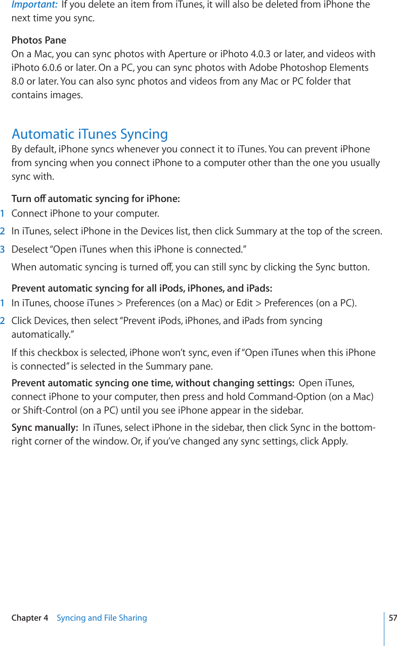 Important:  If you delete an item from iTunes, it will also be deleted from iPhone the next time you sync.Photos PaneOn a Mac, you can sync photos with Aperture or iPhoto 4.0.3 or later, and videos with iPhoto 6.0.6 or later. On a PC, you can sync photos with Adobe Photoshop Elements 8.0 or later. You can also sync photos and videos from any Mac or PC folder that contains images.Automatic iTunes SyncingBy default, iPhone syncs whenever you connect it to iTunes. You can prevent iPhone from syncing when you connect iPhone to a computer other than the one you usually sync with.6WTPQÒCWVQOCVKEU[PEKPIHQTK2JQPG  1  Connect iPhone to your computer.  2  In iTunes, select iPhone in the Devices list, then click Summary at the top of the screen.  3  Deselect “Open iTunes when this iPhone is connected.”9JGPCWVQOCVKEU[PEKPIKUVWTPGFQÒ[QWECPUVKNNU[PED[ENKEMKPIVJG5[PEDWVVQPPrevent automatic syncing for all iPods, iPhones, and iPads:    1  In iTunes, choose iTunes &gt; Preferences (on a Mac) or Edit &gt; Preferences (on a PC).  2  Click Devices, then select “Prevent iPods, iPhones, and iPads from syncing automatically.”If this checkbox is selected, iPhone won’t sync, even if “Open iTunes when this iPhone is connected” is selected in the Summary pane.Prevent automatic syncing one time, without changing settings:  Open iTunes, connect iPhone to your computer, then press and hold Command-Option (on a Mac) or Shift-Control (on a PC) until you see iPhone appear in the sidebar.Sync manually:  In iTunes, select iPhone in the sidebar, then click Sync in the bottom-right corner of the window. Or, if you’ve changed any sync settings, click Apply.57Chapter 4    Syncing and File Sharing