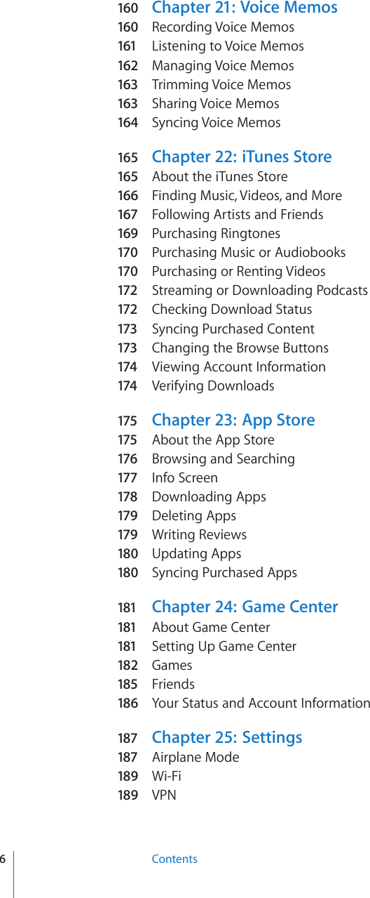 160  Chapter 21:  Voice Memos160  Recording Voice Memos161 Listening to Voice Memos162 Managing Voice Memos163 Trimming Voice Memos163 Sharing Voice Memos164  Syncing Voice Memos165 Chapter 22:   iTunes Store165 About the iTunes Store166  Finding Music, Videos, and More167 Following Artists and Friends169 Purchasing Ringtones170  Purchasing Music or Audiobooks170  Purchasing or Renting Videos172 Streaming or Downloading Podcasts172 Checking Download Status173 Syncing Purchased Content173 Changing the Browse Buttons174 Viewing Account Information174 Verifying Downloads175  Chapter 23:  App Store175  About the App Store176 Browsing and Searching177 Info Screen178 Downloading Apps179 Deleting Apps179 Writing Reviews180  Updating Apps180  Syncing Purchased Apps181 Chapter 24:   Game Center181 About Game Center181 Setting Up Game Center182  Games185 Friends186  Your Status and Account Information187 Chapter 25:   Settings187 Airplane Mode189  Wi-Fi189  VPN6Contents