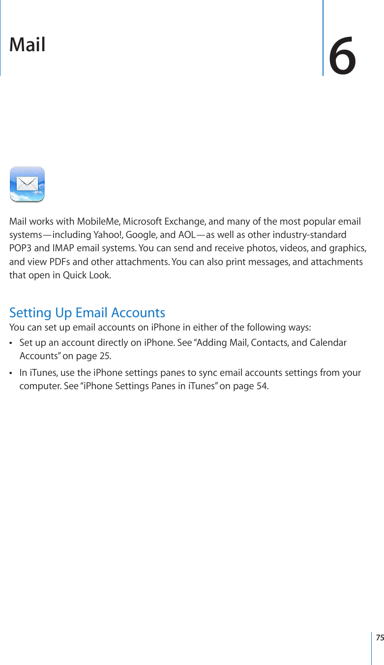 Mail 6Mail works with MobileMe, Microsoft Exchange, and many of the most popular email systems—including Yahoo!, Google, and AOL—as well as other industry-standard POP3 and IMAP email systems. You can send and receive photos, videos, and graphics, and view PDFs and other attachments. You can also print messages, and attachments that open in Quick Look.Setting Up Email AccountsYou can set up email accounts on iPhone in either of the following ways:Set up an account directly on iPhone. See “ Adding Mail, Contacts, and Calendar Accounts” on page 25.In iTunes, use the iPhone settings panes to sync email accounts settings from your  computer. See “iPhone Settings Panes in iTunes” on page 54.75