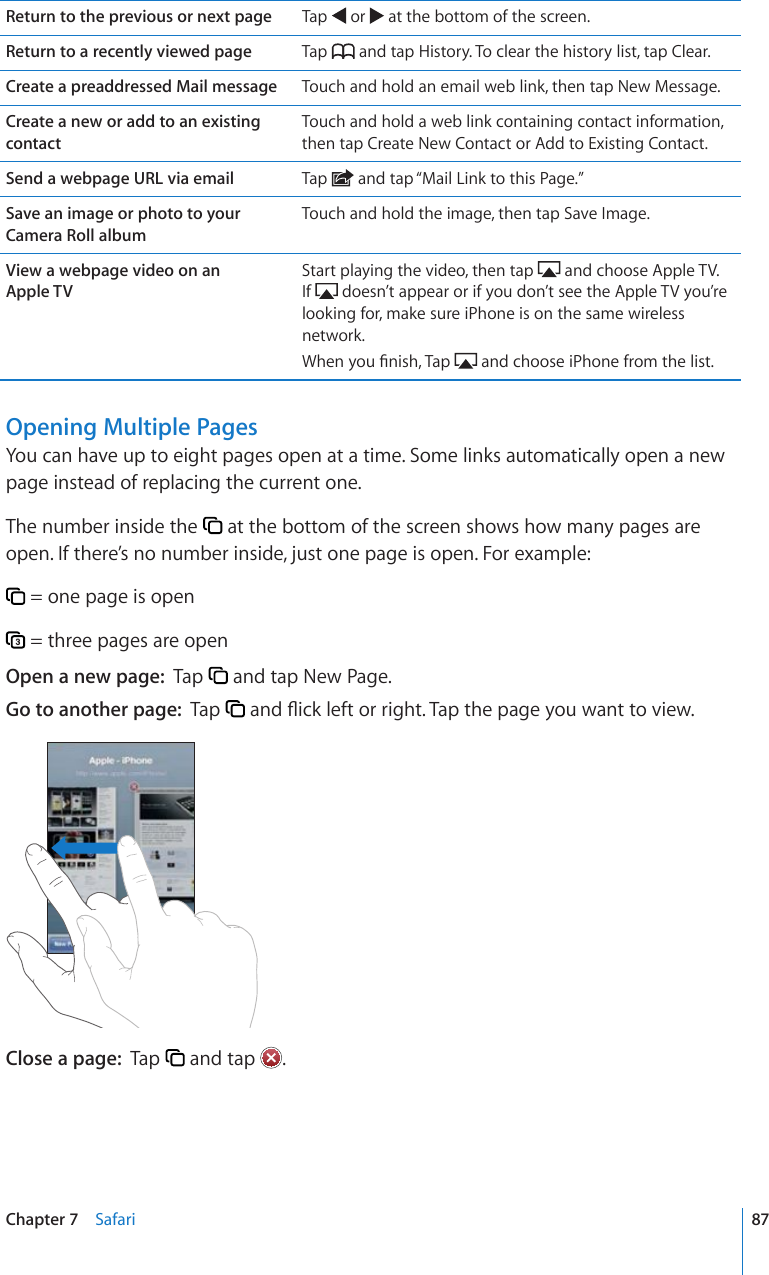 Return to the previous or next page Tap   or   at the bottom of the screen.Return to a recently viewed page Tap   and tap History. To clear the history list, tap Clear.Create a preaddressed Mail message Touch and hold an email web link, then tap New Message.Create a new or add to an existing contactTouch and hold a web link containing contact information, then tap Create New Contact or Add to Existing Contact.Send a webpage URL via email Tap   and tap “Mail Link to this Page.”Save an image or photo to your Camera Roll albumTouch and hold the image, then tap Save Image.View a webpage video on an  Apple TV Start playing the video, then tap   and choose Apple TV. If   doesn’t appear or if you don’t see the Apple TV you’re looking for, make sure iPhone is on the same wireless network.9JGP[QW°PKUJ6CR  and choose iPhone from the list.Opening Multiple PagesYou can have up to eight pages open at a time. Some links automatically open a new page instead of replacing the current one.The number inside the   at the bottom of the screen shows how many pages are open. If there’s no number inside, just one page is open. For example: = one page is open = three pages are openOpen a new page:  Tap   and tap New Page.Go to another page:  Tap  CPF±KEMNGHVQTTKIJV6CRVJGRCIG[QWYCPVVQXKGYClose a page:  Tap   and tap  .87Chapter 7    Safari