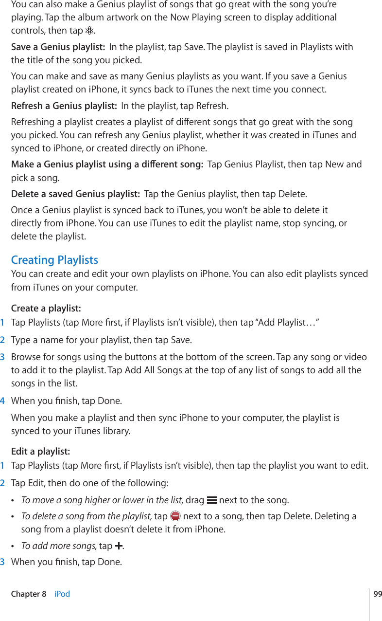 You can also make a Genius playlist of songs that go great with the song you’re playing. Tap the album artwork on the Now Playing screen to display additional controls, then tap  .Save a Genius playlist:  In the playlist, tap Save. The playlist is saved in Playlists with the title of the song you picked.You can make and save as many Genius playlists as you want. If you save a Genius playlist created on iPhone, it syncs back to iTunes the next time you connect.Refresh a Genius playlist:  In the playlist, tap Refresh.4GHTGUJKPICRNC[NKUVETGCVGUCRNC[NKUVQHFKÒGTGPVUQPIUVJCVIQITGCVYKVJVJGUQPIyou picked. You can refresh any Genius playlist, whether it was created in iTunes and synced to iPhone, or created directly on iPhone./CMGC)GPKWURNC[NKUVWUKPICFKÒGTGPVUQPITap Genius Playlist, then tap New and pick a song.Delete a saved Genius playlist:  Tap the Genius playlist, then tap Delete.Once a Genius playlist is synced back to iTunes, you won’t be able to delete it  directly from iPhone. You can use iTunes to edit the playlist name, stop syncing, or delete the playlist.Creating PlaylistsYou can create and edit your own playlists on iPhone. You can also edit playlists synced from iTunes on your computer.Create a playlist:  1 6CR2NC[NKUVUVCR/QTG°TUVKH2NC[NKUVUKUP¨VXKUKDNGVJGPVCR¥#FF2NC[NKUV¦  2  Type a name for your playlist, then tap Save.  3  Browse for songs using the buttons at the bottom of the screen. Tap any song or video to add it to the playlist. Tap Add All Songs at the top of any list of songs to add all the songs in the list.  4 9JGP[QW°PKUJVCR&amp;QPGWhen you make a playlist and then sync iPhone to your computer, the playlist is synced to your iTunes library.Edit a playlist:  1 6CR2NC[NKUVUVCR/QTG°TUVKH2NC[NKUVUKUP¨VXKUKDNGVJGPVCRVJGRNC[NKUV[QWYCPVVQGFKV  2  Tap Edit, then do one of the following: To move a song higher or lower in the list, drag   next to the song. To delete a song from the playlist, tap   next to a song, then tap Delete. Deleting a song from a playlist doesn’t delete it from iPhone. To add more songs, tap  .  3 9JGP[QW°PKUJVCR&amp;QPG99Chapter 8    iPod
